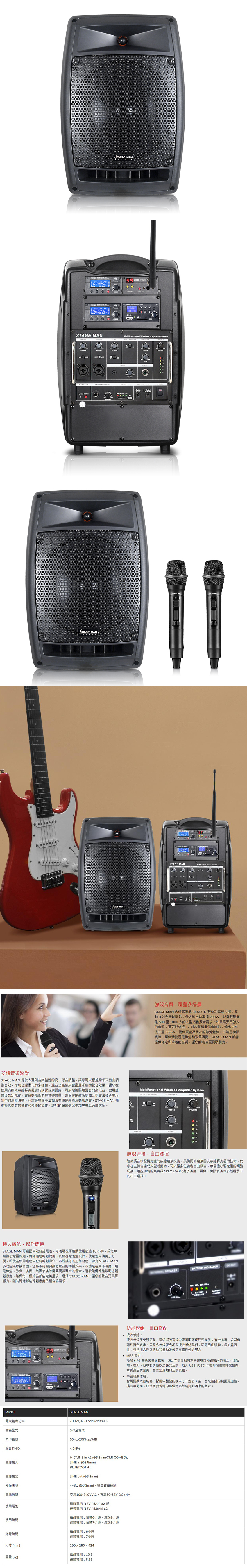 UHF64452001-001STAGE MANSTAGE MANMultifunctional Wireless Amplifier SystemSTAGE MANSTAGE MAN強效音質覆蓋多場景STAGE MAN 能 CLASS D 數位功率放大器驅動8全音域喇叭最大輸出功率200W能夠輕鬆滿足500至1000人的大型活動擴音需求如果需要更強大的音效還可以外接12超重低音喇叭,輸出功率提升至300W,提供更豐富層次的聽覺體驗不論是街頭表演舞台活動還是佛堂和教會活動,STAGE MAN 都能提供穩定和卓越的音質,讓您的表演更具吸引力。多樣音樂感受STAGE MAN 提供人聲與音樂整體的高低音調整,讓您可以根據需求來自由調整音效,增加音源變化的多樣性。混音功能帶來豐富且深度的聲音效果,讓您在使用或無線麥克風進行講課或演說時,可以增強整體聲音的高低音。啟用語音優先功能後,會自動降低背景音樂音量,確保在宗教活動和公司會議和企業培訓中的清晰溝通。無論是樂團表演和演奏還是慈善活動和晚會,STAGE MAN 都能提供卓越的音質和便捷的操作,讓您的聲音傳遞更加專業且有層次感。Multifunctional Wireless Amplifier SystemVOICE PRIORITY EQUALIZER持久續航,操作簡便STAGE MAN 可選配高效能鋰電池,充滿電後可連續使用超過10小時,讓您無需擔心電量問題,隨時隨地輕鬆使用。其電池室設計,使電池更換更加方便,即使在使用過程中也能輕鬆操作,不耽誤您的工作流程。擁有 STAGE MAN多功能無線擴音機,您將不再需要擔心聲音的傳播效果。不論是在戶外活動,還是佛堂教會、演奏、樂團表演等需要優質聲音的場合,這款設備都能幫助您輕鬆應對,確保每一個細節都能完美呈現。選擇 STAGE MAN,讓您的聲音更具影響力,隨時隨地都能輕鬆應對各種音訊需求。644952ModelSTAGE MAN最大輸出功率200W,  Load (class-D)音箱型式8全音域頻率響應50Hz-20KHz±3dB綜合TH.D. 0.5%音源輸入BASS  OUTVOLUME無線連接,自由發揮這款擴音機配備先進的無線連接技術,具備同時連接四支無線麥克風的技術,使您在主持會議或大型活動時,可以讓多位講者自由發言,無需擔心麥克風的頻繁切換。這些功能的集合讓APEX EVO成為了演講、舞台、街頭表演等多種場景下的不二選擇。INPUT SPEAKER INDICATOR功能模組,自由搭配BATTERYVOLUCHARGE 接收模組接收無線麥克風信號,讓您有線的束縛即可使用麥克風,適合演講、公司會議和舞台表演,只需將無線麥克風與接收模組配對,即可自由移動,增加靈活性,特別適合戶外活動和運動會等需要靈活性的場合。 MP3 模組播放 MP3 音樂或音訊檔案,適合在需要播放背景音樂或預錄音訊的場合,如婚禮、慶典、教學和講座以及藝文活動。插入USB 或 SD卡後即可選擇播放檔案,享受高品質音樂,營造出理想的活動氛圍。 中繼發射模組當需要擴大音域時,採用中繼發射模式(一對多)後,音域連結的範圍更加倍,擴音無死角,確保活動現場的每個角落都能聽到清晰的聲音。MIC/LINE   (Ø6.3mm/XLR COMBO).LINE in (Ø3.5mm).BLUETOOTH in音源輸出外接喇叭電源供應使用電池使用時間充電時間尺寸(mm)重量 (kg)LINE out (Ø6.3mm)4 (Ø6.3mm),獨立音量控制交流100-240VAC,直流30-32VDC/4A鉛酸電池 (12V / 5Ah) x2 或鋰鐵電池 (12V/5.6Ah) x2鉛酸電池:音樂6小時,演說8小時鋰鐵電池:音樂7小時,演說9小時鉛酸電池:6小時鋰鐵電池:7小時290x250x424鉛酸電池:10.8鋰鐵電池:8.36