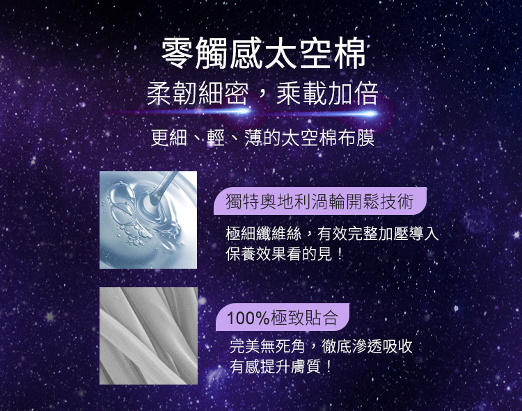 零觸感太空棉,獨特奧地利渦輪開鬆技術,柔嫩細密,承載加倍,更細、輕、薄,100%極致貼合