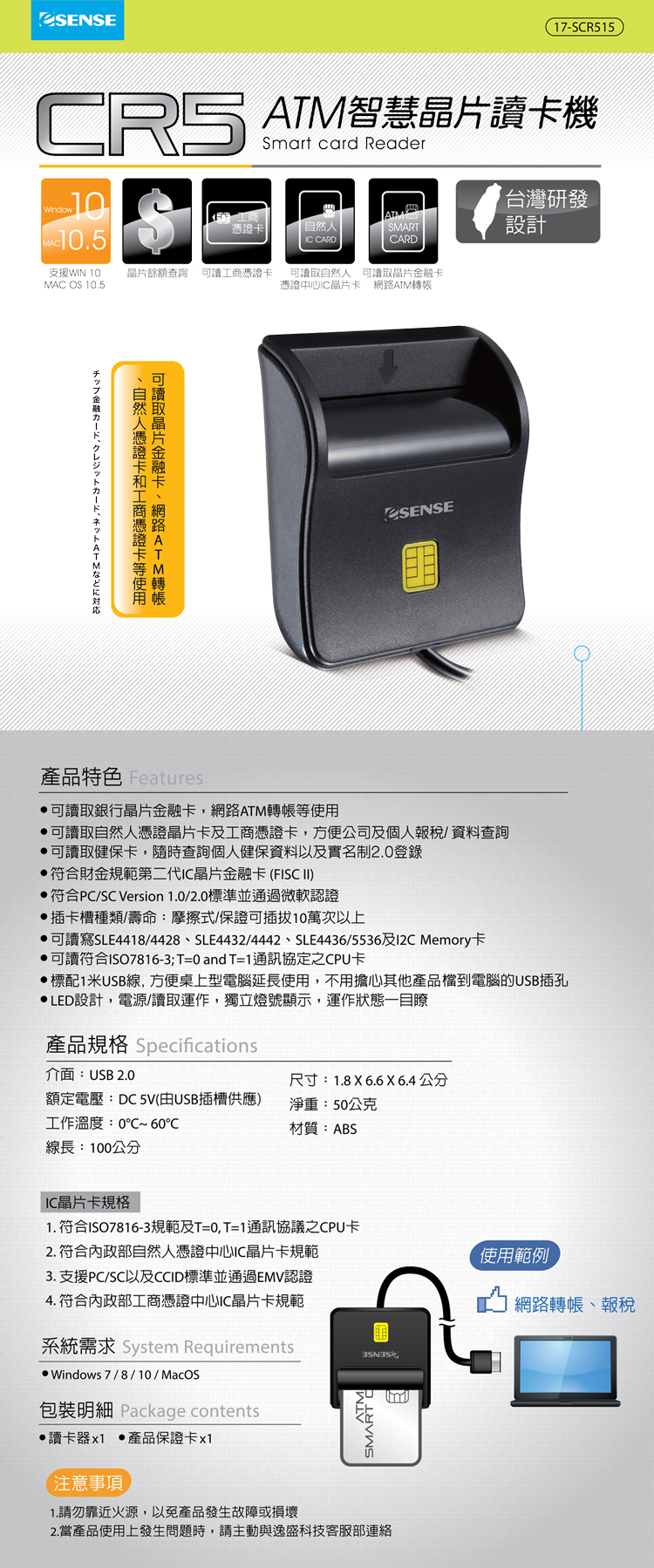 產品特色 Features ·可讀取銀行晶片金融卡,網路ATM轉帳等使用 ·可讀取自然人憑證晶片卡及工商憑證卡,方便公司及個人報税/資料查詢 ·可讀取健保卡,隨時查陶個人健保資料以及實名制2.0登録 符合財金規金範第二代IC晶片金融卡(FISCII) 符合PC/SCVersion 1.0/2.0標準並通過微款認證 插卡槽卡種類/壽命:摩擦式/保證可插拔10萬次上 ㆍ可讀寫SLE4418/4428 SLE4432/4442 SLE4436/5536及I2C Memory卡 ·可讀符合IS07816-3;T=0andT=1通訊協定之CPU卡 標配1米USB線,方便便桌上型電腦延長使用,不用擔心其他產品檔到電腦的USB插孔 ·LED設計,電源/讀取運作,獨立燈號顯示,運作狀態一目瞭