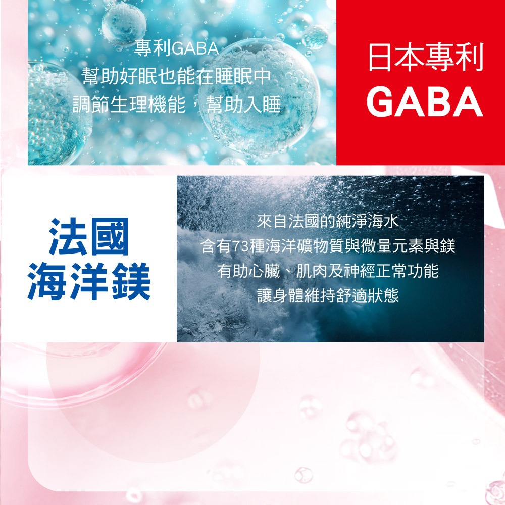 專利GABA,幫助好眠也能在睡眠中調節生理機能,幫助入睡。法國海洋鎂,來自法國純淨海水,含有73種海洋礦物質與微量元素,讓身體維持舒適狀態。