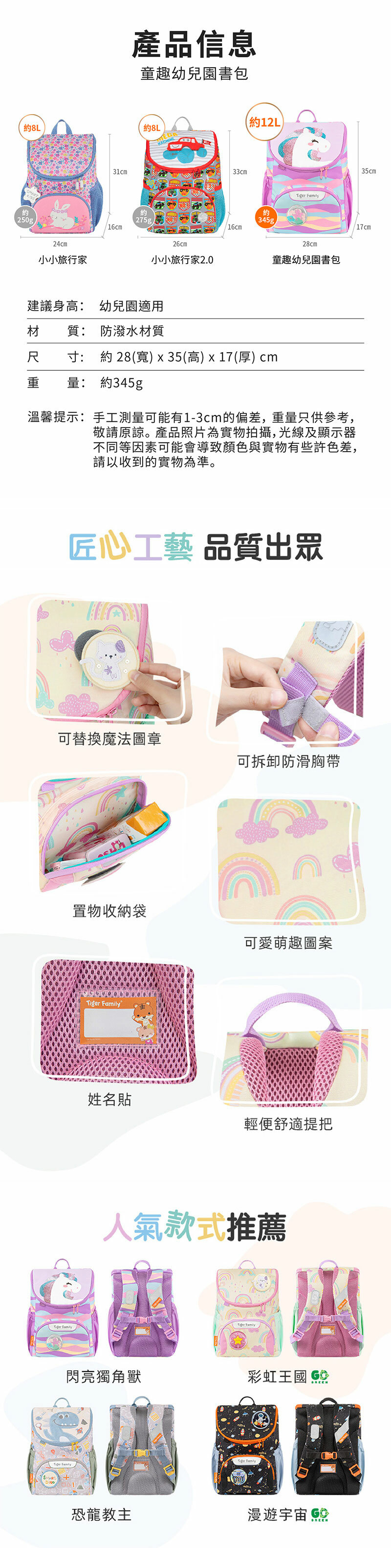 約8L約250g24cm小小旅行家31cm產品信息童趣幼兒園書包約8L約12L約275g.16cm33cm 約345g16cm26cm28cm小小旅行家2.0童趣幼兒園書包建議身高: 適用於110cm以下材 質: 防潑水材質尺寸: 約 28(寬)x35(高)x17(厚)cm重量: 約345g溫馨提示:手工測量可能有1-3cm的偏差,重量只供參考,敬請原諒。產品照片為實物拍攝,光線及顯示器不同等因素可能會導致顏色與實物有些許色差,請以收到的實物為準。匠心工藝 品質出眾可替換魔法圖章可拆卸防滑胸帶  置物收納袋Tiger 可愛萌趣圖案姓名貼輕便舒適提把人氣款式推薦Tiger Family閃亮獨角獸彩虹王國 恐龍教主 Family漫遊宇宙 35cm/17cm