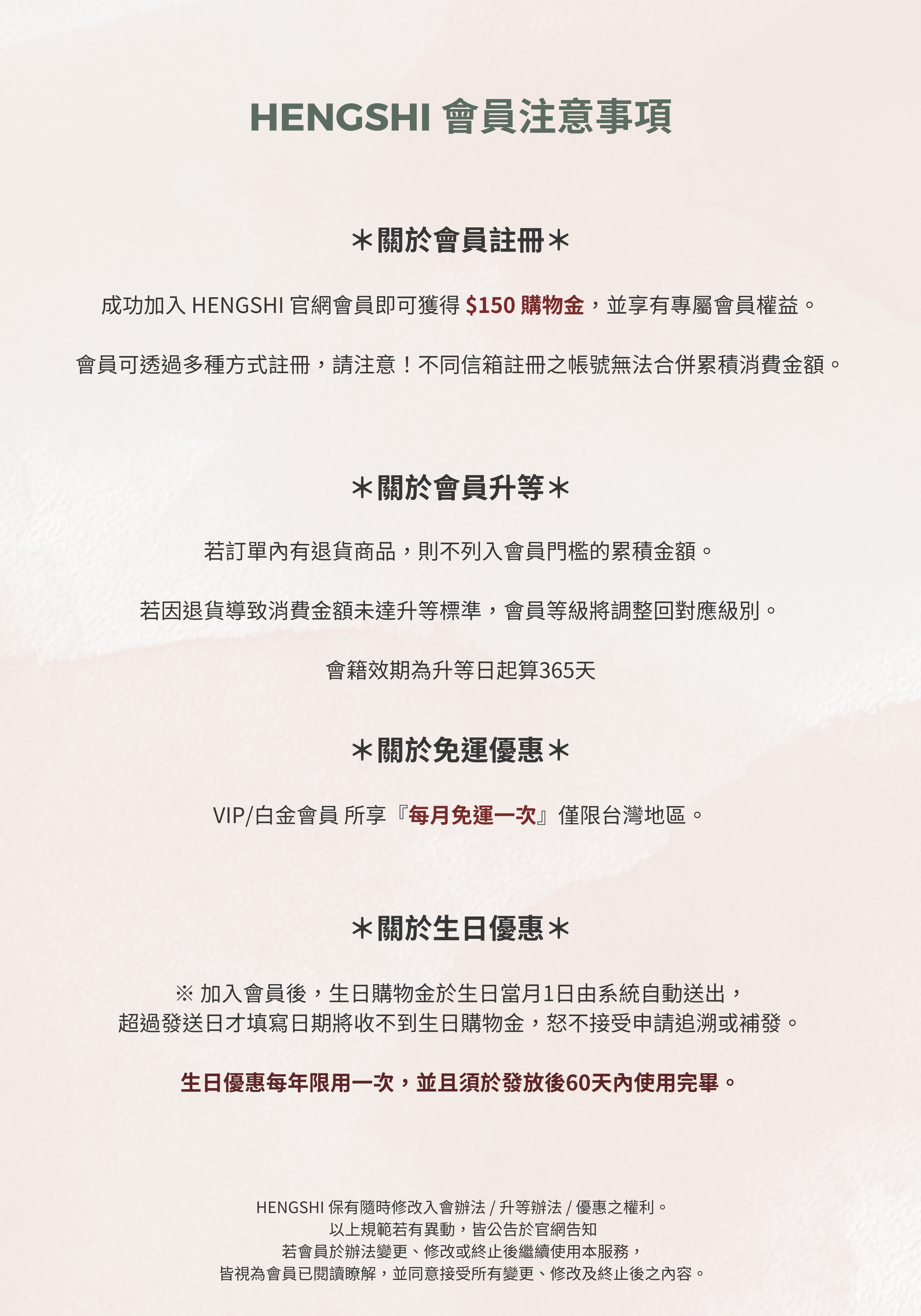 關於會員註冊:成功加入官網會員即可獲得150元購物金,注意不同信箱註冊無法合併累積消費金額。 關於會員升等:如有退貨,該筆消費不列入升等門檻,若因此未達標準將調整會員級別,會籍效期為升等日起365天。 關於免運優惠:VIP與白金會員每月享一次免運優惠,僅限台灣地區。 關於生日優惠:生日購物金於生日當月1日自動發送,每年限用一次,須於發放後60天內使用完畢。