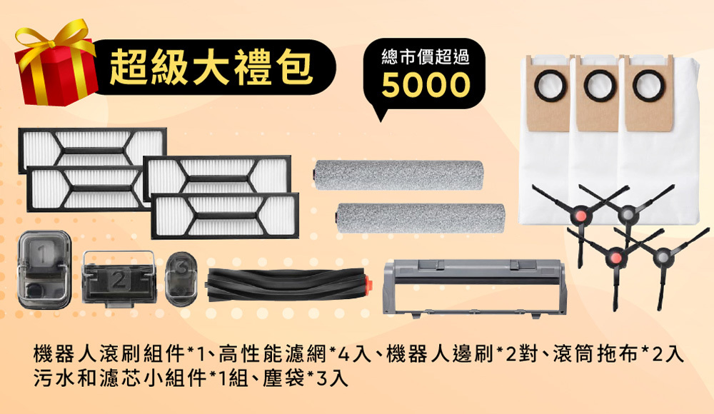 超級大禮包總市價超過5000機器人滾刷組件*1、高性能濾網*4入、機器人邊刷*2對、滾筒拖布*2入污水和濾芯小組件*1組、塵袋*3入