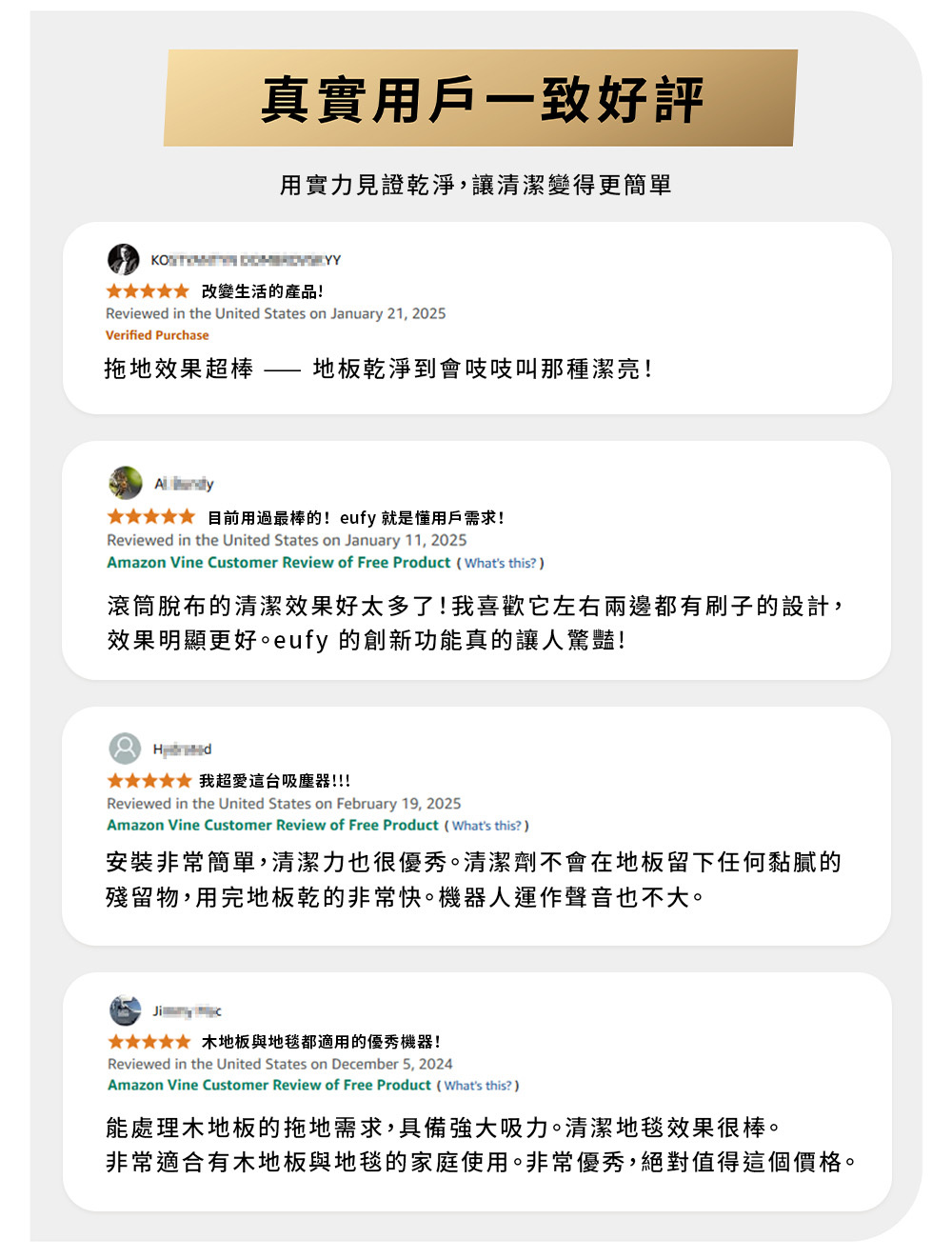真實用戶一致好評用實力見證乾淨,讓清潔變得更簡單  改變生活的產品!Reviewed in the United States on January 21, 2025Verified Purhase拖地效果超棒地板乾淨到會吱吱叫那種潔亮! 目前用過最棒的!eufy 就是懂用戶需求!Reviewed in the United States on January 11, 2025Amazon Vine Customer Review of Free Product (Whats this?滾筒脫布的清潔效果好太多了!我喜歡它左右兩邊都有刷子的設計,效果明顯更好。eufy 的創新功能真的讓人驚豔! 我超愛這台吸塵器!!!Reviewed in the United States on February 19, 2025Amazon Vine Customer Review of Free Product (Whats this?安裝非常簡單,清潔力也很優秀。清潔劑不會在地板留下任何黏膩的殘留物,用完地板乾的非常快。機器人運作聲音也不大。 c 木地板與地毯都適用的優秀機器!Reviewed in the United States on December 5, 2024Amazon Vine Customer Review of Free Product (Whats this?)能處理木地板的拖地需求,具備強大吸力。清潔地毯效果很棒。非常適合有木地板與地毯的家庭使用。非常優秀,絕對值得這個價格。