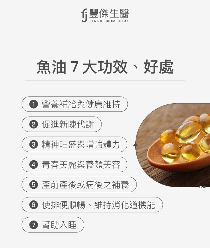 魚油的7大功效與好處：1. 營養補給與健康維持，2. 促進新陳代謝，3. 精神旺盛與增強體力，4. 青春美麗與養顏美容，5. 產前產後或病後之補養，6. 使排便順暢、維持消化道機能，7. 幫助入睡。