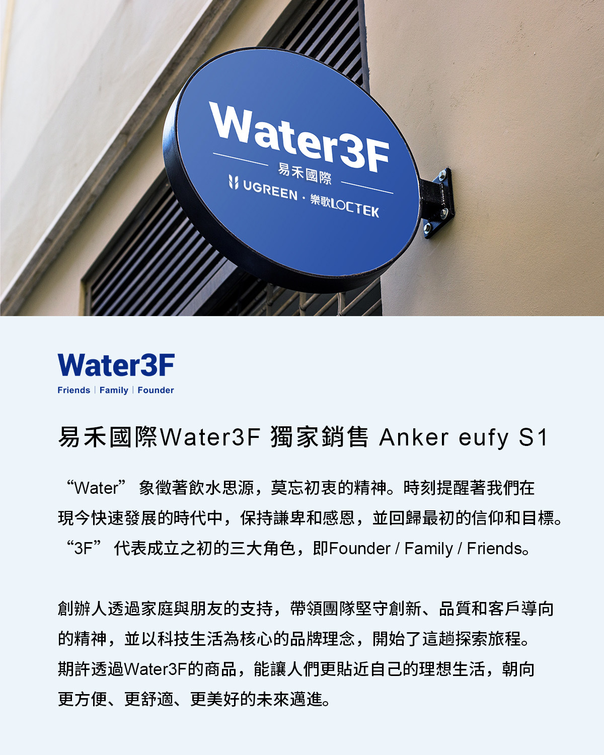 Water3FFriends Family  FounderWater3F易禾國際 UGREEN樂歌易禾國際Water3F 獨家銷售 Anker eufy S1“Water” 象徵著飲水思源,莫忘初衷的精神。時刻提醒著我們在現今快速發展的時代中,保持謙卑和感恩,並回歸最初的信仰和目標。“3F” 代表成立之初的三大角色,即Founder / Family / Friends。創辦人透過家庭與朋友的支持,帶領團隊堅守創新、品質和客戶導向的精神,並以科技生活為核心的品牌理念,開始了這趟探索旅程。期許透過Water3F的商品,能讓人們更貼近自己的理想生活,朝向更方便、更舒適、更美好的未來邁進。