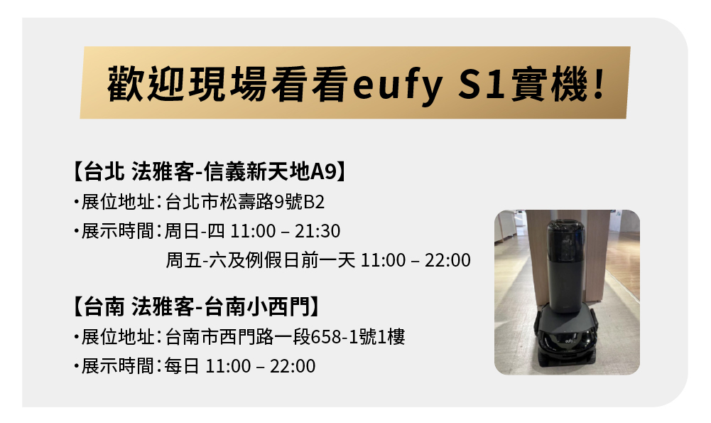 歡迎現場看看eufy 實機!【台北 法雅客信義新天地A9展位地址:台北市松壽路9號B2展示時間:周日-四 11:00 - 21:30周五-六及例假日前一天 11:00-22:00【台南 法雅客-台南小西門】展位地址:台南市西門路一段658-1號1樓展示時間:每日11:00-22:00