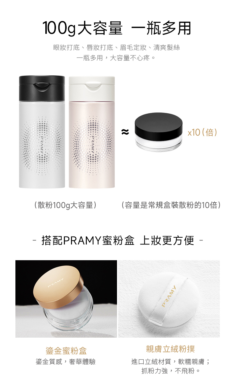 100g大容量 一瓶多用眼打底、打底、眉毛、清爽髮絲一瓶多用,大容量不心疼。x10 (倍)(散粉100g大容量)(容量是常規盒裝散粉的10倍)- 搭配PRAMY蜜粉盒 上妝更方便 -PRAMYPRAMY鎏金蜜粉盒親膚立粉撲鎏金質感,奢華體驗進口立絨材質,軟糯親膚;抓粉力強,不飛粉。