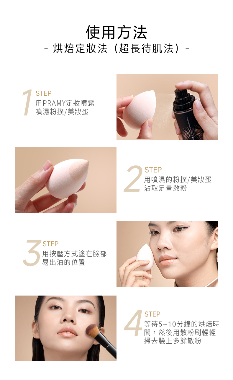 使用方法 烘焙法(超長待肌法)-STEP用PRAMY定噴霧噴濕粉撲/美妝蛋STEP用按壓方式塗在臉部易出油的位置2STEP用噴濕的粉撲/美妝蛋沾取足量散粉4STEP等待5~10分鐘的烘焙時間,然後用散粉刷輕輕掃去臉上多餘散粉