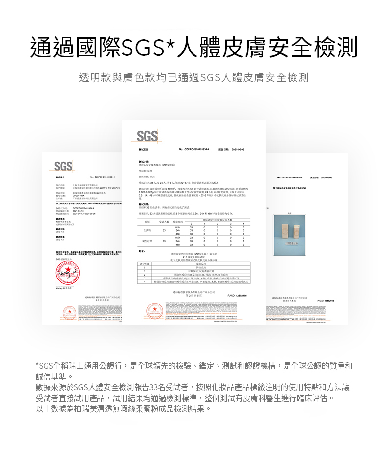 通過國際SGS*人體皮膚檢測透明款與膚色款均已通過SGS人體皮膚安全檢測SGSSGS 化妆品安全第七2 *SGS瑞士通用公證行,是全球領先的檢驗、鑑定、測試和認證機構,是全球公認的質量和誠信基準。數據來源於SGS人體安全檢測報告33名受試者,按照化妝品產品標籤注明的使用特點和方法讓受試者直接試用產品,試用結果均通過檢測標準,整個測試有皮膚科醫生進行臨床評估。以上數據為柏瑞美清透無暇絲柔蜜粉成品檢測結果。