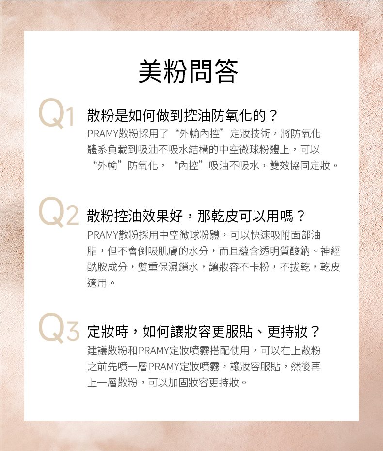 美粉問答 散粉是如何做到控油防氧化的?PRAMY散粉採用了“外輸”技術,將防氧化體系負載到吸油不吸水結構的中空微球粉體上,可以“外輸”防氧化,“內控”吸油不吸水,雙效協同。 散粉控油效果好,那乾皮可以用嗎?PRAMY散粉採用中空微球粉體,可以快速吸附面部油脂,但不會倒吸肌膚的水分,而且蘊含透明質酸鈉、神經酰胺成分,雙重保濕鎖水,讓不卡粉,不拔乾,乾皮適用。Q3 時,如何讓更服貼、更持妝?建議散粉和PRAMY定妝噴霧搭配使用,可以在上散粉之前先噴一層PRAMY定妝噴霧,讓服貼,然後再上一層散粉,可以加固妝容更持妝。