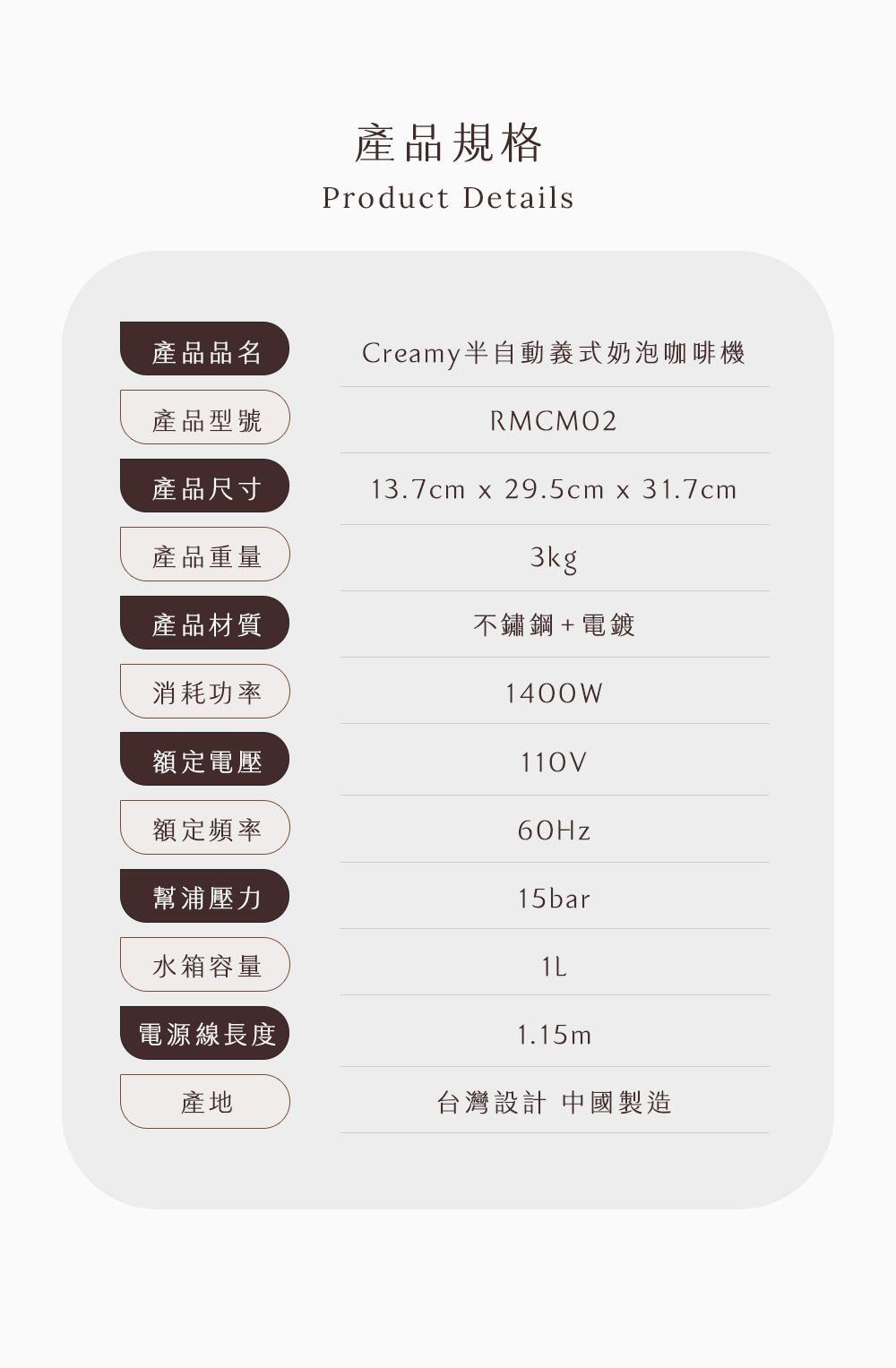 產品規格Product Details產品品名Creamy半自動義式奶泡咖啡機產品型號RMCMO2產品尺寸13.7cm x 29.5cm x 31.7cm產品重量3kg產品材質不鏽鋼+電鍍消耗功率1400W額定電壓110V額定頻率60Hz幫浦壓力15bar水箱容量電源線長度1.15m產地台灣設計 中國製造
