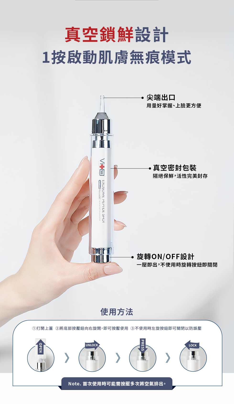 真空鎖鮮設計1按啟動肌膚無痕模式EXOSOME PEPTIDE SHOT 尖端出口用量好掌握、上臉更方便真空密封包裝隔絕保鮮,活性完美封存旋轉ON/OFF設計一壓即出,不使用時旋轉按鈕即關閉使用方法①打開上蓋 將底部按壓鈕向右旋開,即可按壓使用③不使用時左旋按鈕即可關閉以防誤壓OPEN UNLOCK.PRESSNote. 首次使用時可能需按壓多次將空氣排出。LOCK