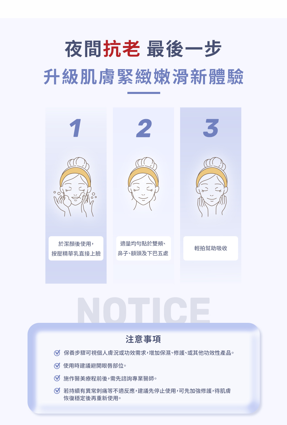 夜間抗老 最後一步升級肌膚緊緻嫩滑新體驗123於潔顏後使用,按壓精華乳直接上臉適量均勻點於雙頰鼻子、額頭及下巴五處輕拍幫助吸收NOTICE注意事項保養步驟可視個人膚況或功效需求,增加保濕、修護、或其他功效性產品。使用時建議避開眼唇部位。施作醫美療程前後,需先諮詢專業醫師。若持續有異常刺痛等不適反應,建議先停止使用,可先加強修護,待肌膚恢復穩定後再重新使用。