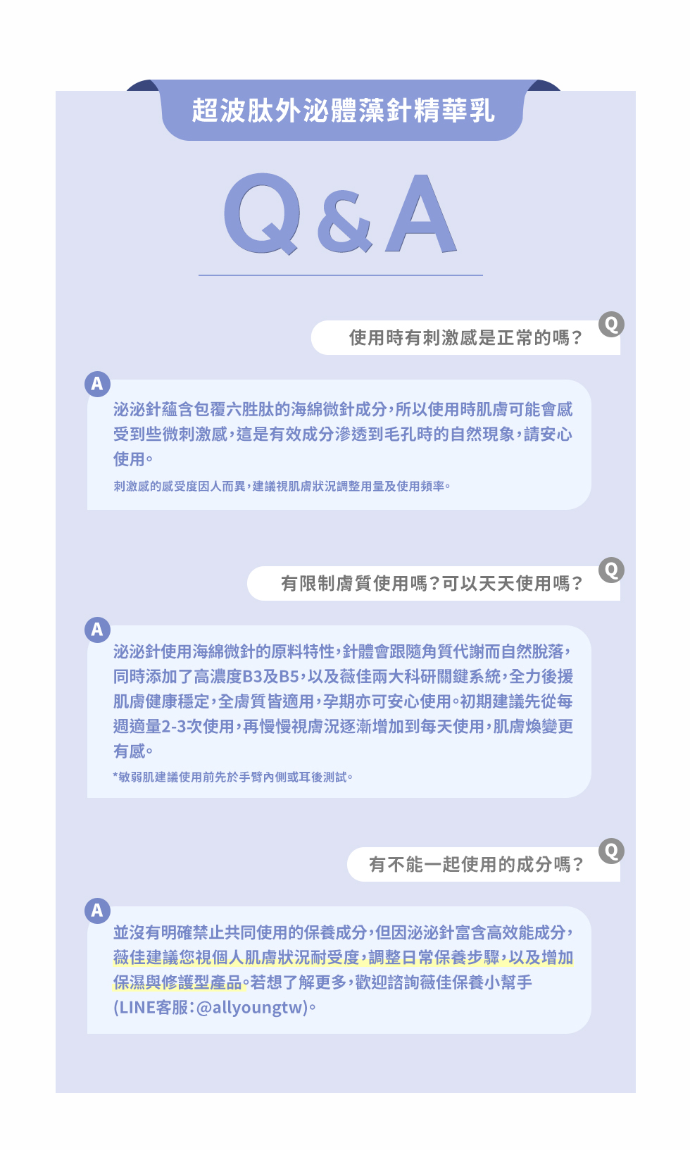 超波肽外泌體藻針精華乳&AQ使用時有刺激感是正常的嗎?A泌泌針蘊含包覆六胜肽的海綿微針成分,所以使用時肌膚可能會感受到些微刺激感,這是有效成分渗透到毛孔時的自然現象,請安心使用。刺激感的感受度因人而異,建議視肌膚狀況調整用量及使用頻率。有限制膚質使用嗎?可以天天使用嗎?泌泌針使用海綿微針的原料特性,針體會跟隨角質代謝而自然脫落,同時添加了高濃度B3及B5,以及薇佳兩大科研關鍵系統,全力後援肌膚健康穩定,全膚質皆適用,孕期亦可安心使用。初期建議先從每週適量2-3次使用,再慢慢視膚況逐漸增加到每天使用,肌膚煥變更有感。*敏弱肌建議使用前先於手臂內側或耳後測試。有不能一起使用的成分嗎?並沒有明確禁止共同使用的保養成分,但因泌泌針富含高效能成分,薇佳建議您視個人肌膚狀況耐受度,調整日常保養步驟,以及增加保濕與修護型產品。若想了解更多,歡迎諮詢薇佳保養小幫手(LINE客服:@allyoungtw)。