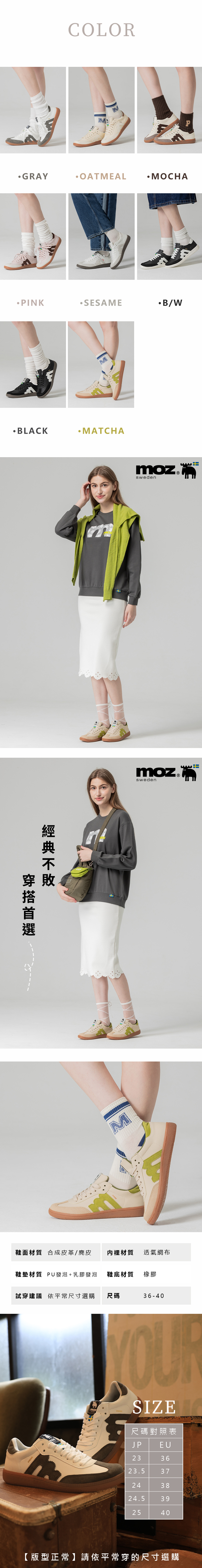 COLORMGRAYOATMEALMOCHAPINKB/WMBLACKMATCHA敗穿mMmozswedenmoz ®sweden鞋面材質 合成皮革/麂皮 內裡材質透氣網布鞋墊材質 PU發泡+乳膠發泡 鞋底材質橡膠試穿建議 依平常尺寸選購 尺碼36-40mozSIZE尺碼對照表JPEU233623.537243824.5392540【版型正常】請依平常穿的尺寸選購