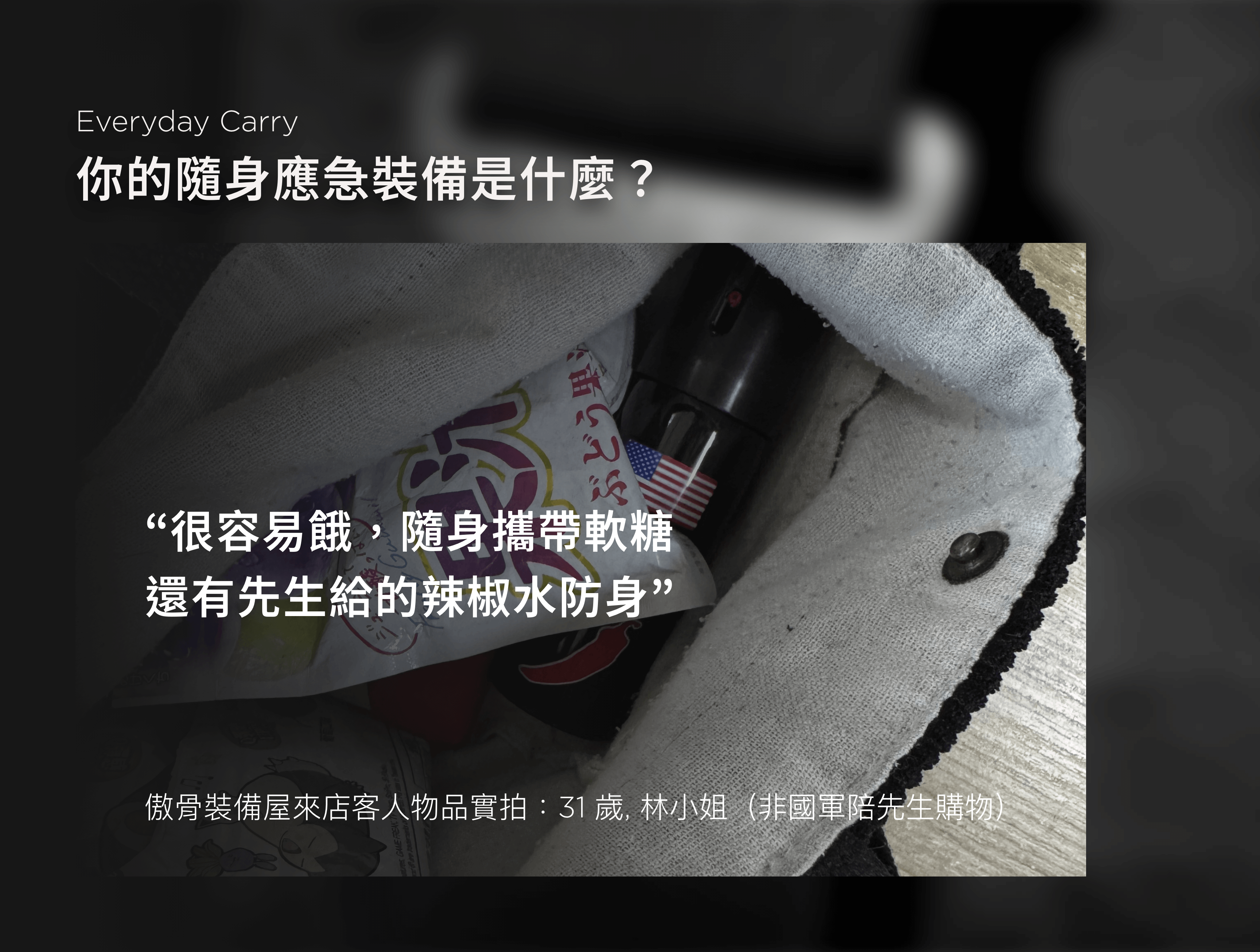 說真的，我們越聽越覺得，EDC 談的不只是裝備的羅列。它更像是一種習慣，一種備而不用卻不能少的心態。有人是為了省麻煩，有人是為了萬一，還有人只是覺得「沒有它會不安心」。  不管出發點是什麼，這些裝備其實都透露著——你怎麼面對那些無法預測的時刻。有些人偏好輕裝簡行，能省則省； 有些人什麼都備一份，只為了在最壞的狀況裡多一點選擇。  我們記錄這些回覆，整理成一張文字雲，發現有一樣東西的出現率異常地高： 手電筒。  不是手機燈，是真正的一顆手電筒。  我們整理了幾十位顧客的回覆，幾乎每個人都提過手電筒這件事—— 不是因為有多愛用，而是因為「真的用過一次後，就知道不能沒它」。  「夜點名掉證件掉在操場上，靠林冰的手電筒得救。」 「你在演訓場上敢用手機開燈，等一下手機進水你就知道了。」 是我們從包包裡翻出來、從人嘴裡聽出來的話，格外真實。