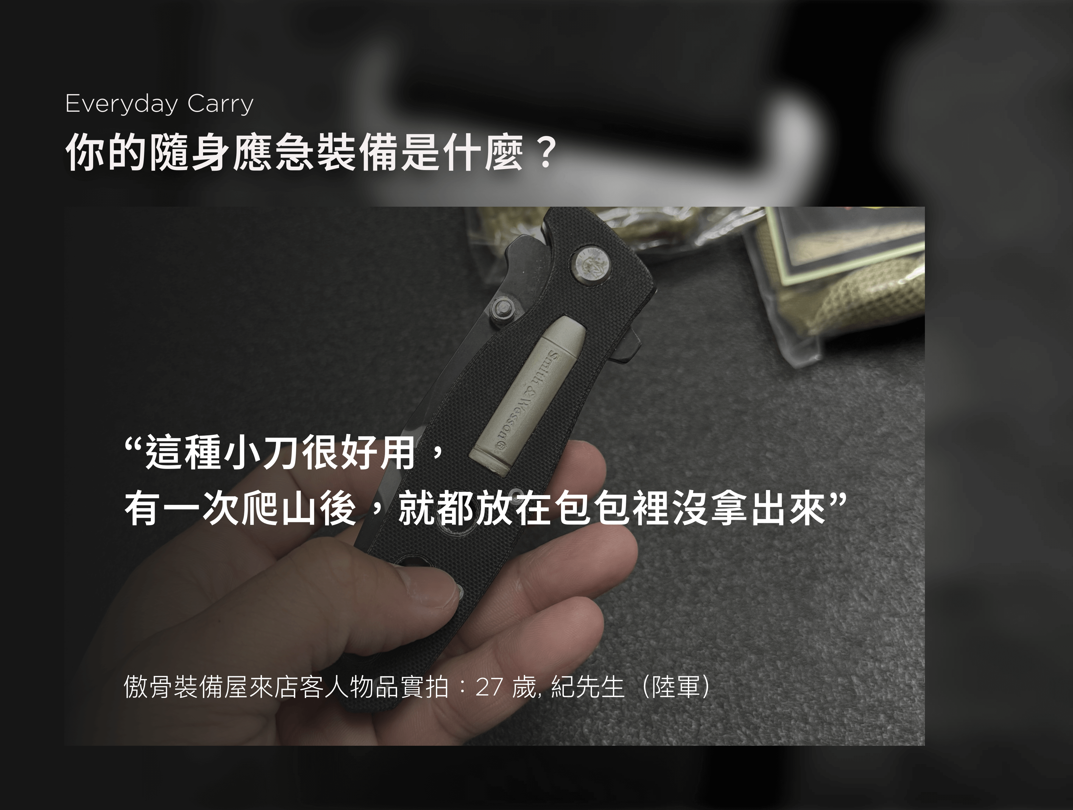 說真的，我們越聽越覺得，EDC 談的不只是裝備的羅列。它更像是一種習慣，一種備而不用卻不能少的心態。有人是為了省麻煩，有人是為了萬一，還有人只是覺得「沒有它會不安心」。  不管出發點是什麼，這些裝備其實都透露著——你怎麼面對那些無法預測的時刻。有些人偏好輕裝簡行，能省則省； 有些人什麼都備一份，只為了在最壞的狀況裡多一點選擇。  我們記錄這些回覆，整理成一張文字雲，發現有一樣東西的出現率異常地高： 手電筒。  不是手機燈，是真正的一顆手電筒。  我們整理了幾十位顧客的回覆，幾乎每個人都提過手電筒這件事—— 不是因為有多愛用，而是因為「真的用過一次後，就知道不能沒它」。  「夜點名掉證件掉在操場上，靠林冰的手電筒得救。」 「你在演訓場上敢用手機開燈，等一下手機進水你就知道了。」 是我們從包包裡翻出來、從人嘴裡聽出來的話，格外真實。