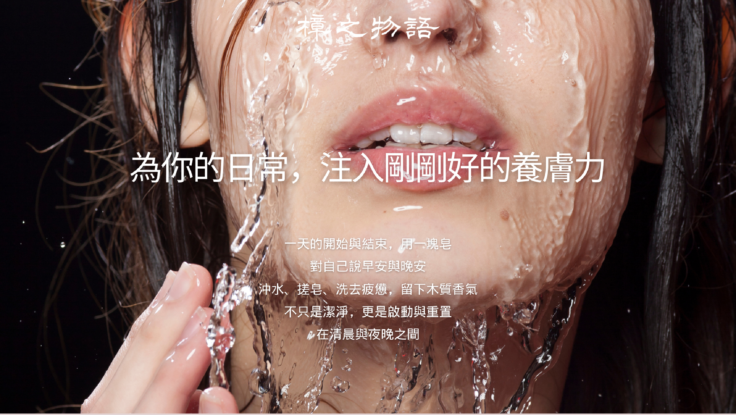 為你的日常，注入剛剛好的養膚力一天的開始與結束，用一塊皂 對自己說早安與晚安 沖水、搓皂、洗去疲憊，留下木質香氣 不只是潔淨，更是啟動與重置 在清晨與夜晚之間