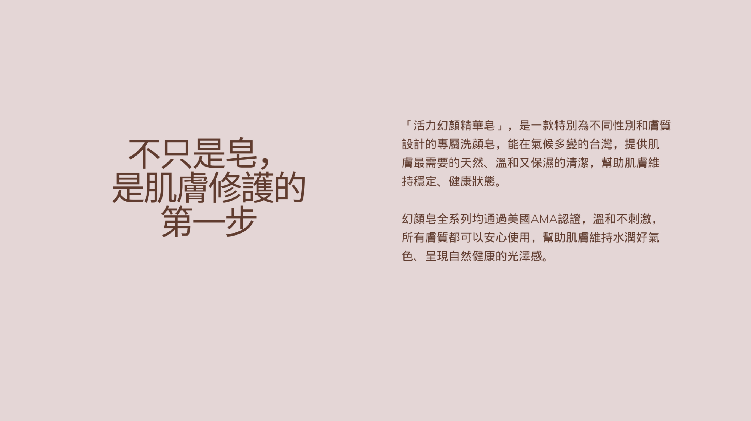 不只是皂， 是肌膚修護的 第一步「活力幻顏精華皂」，是一款特別為不同性別和膚質設計的專屬洗顏皂，能在氣候多變的台灣，提供肌膚最需要的天然、溫和又保濕的清潔，幫助肌膚維持穩定、健康狀態。