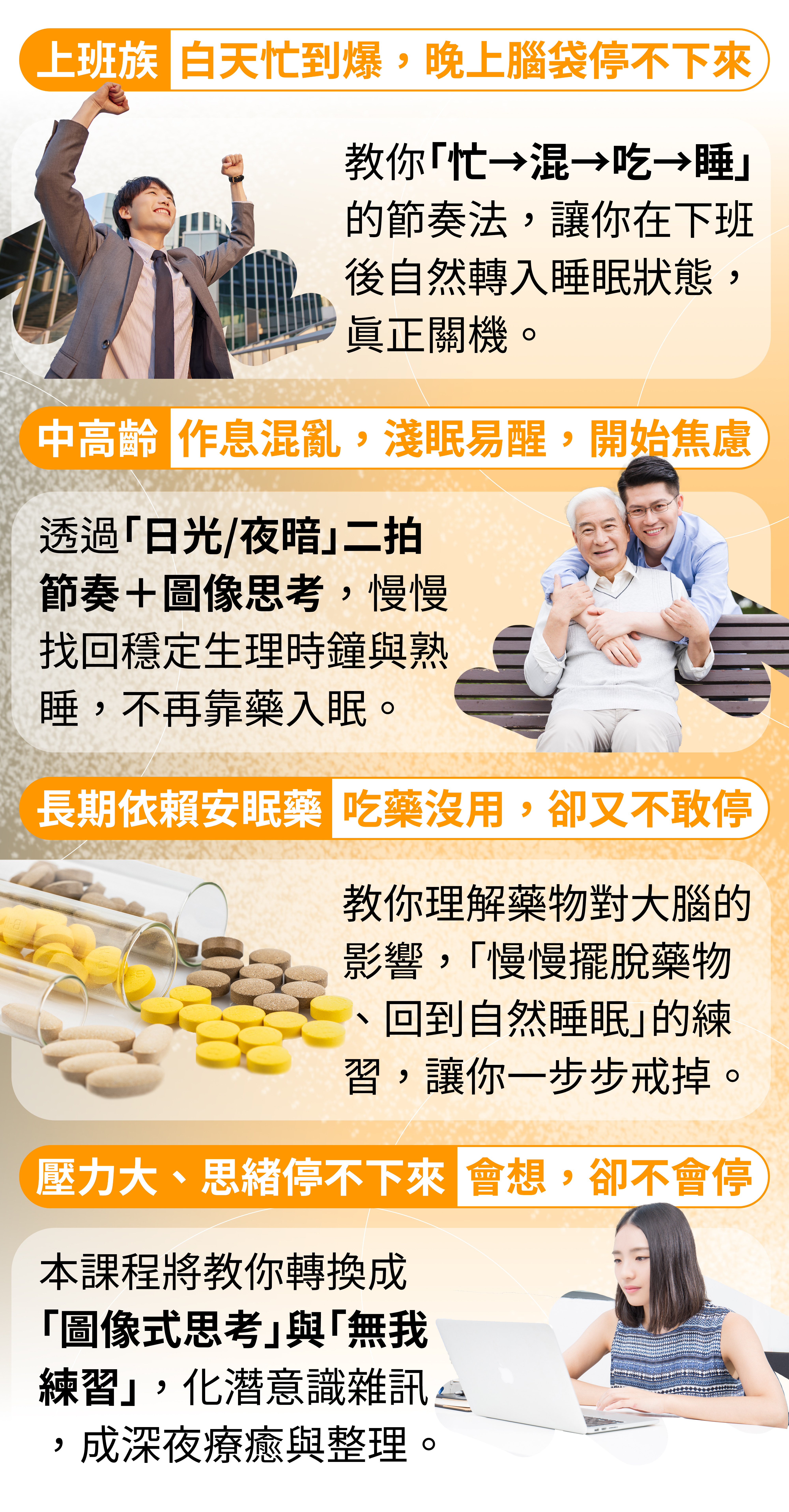 ✅ 上班族:白天忙到爆,晚上腦袋停不下來 👉 方醫師會教你「忙→混→吃→睡」的節奏法,讓你在下班後自然轉入睡眠狀態,真正關機。 ✅ 中高齡者:作息混亂,睡一點就醒來,開始焦慮 👉 透過「日光/夜暗」二拍節奏+圖像思考,你會慢慢找回穩定的生理時鐘與熟睡能力,不再靠藥入眠。 ✅ 長期依賴安眠藥的人:吃藥沒用,卻又不敢停 👉 方醫師教你理解藥物對大腦的影響,設計「慢慢擺脫藥物、回到自然睡眠」的練習方法,讓你一步一步戒掉依賴。 ✅ 情緒壓力大、思緒停不下來的人:會想,卻不會停 👉 本課程將教你轉換成「圖像式思考」與「無我練習」,把潛意識中的雜訊,變成深夜的療癒與整理。