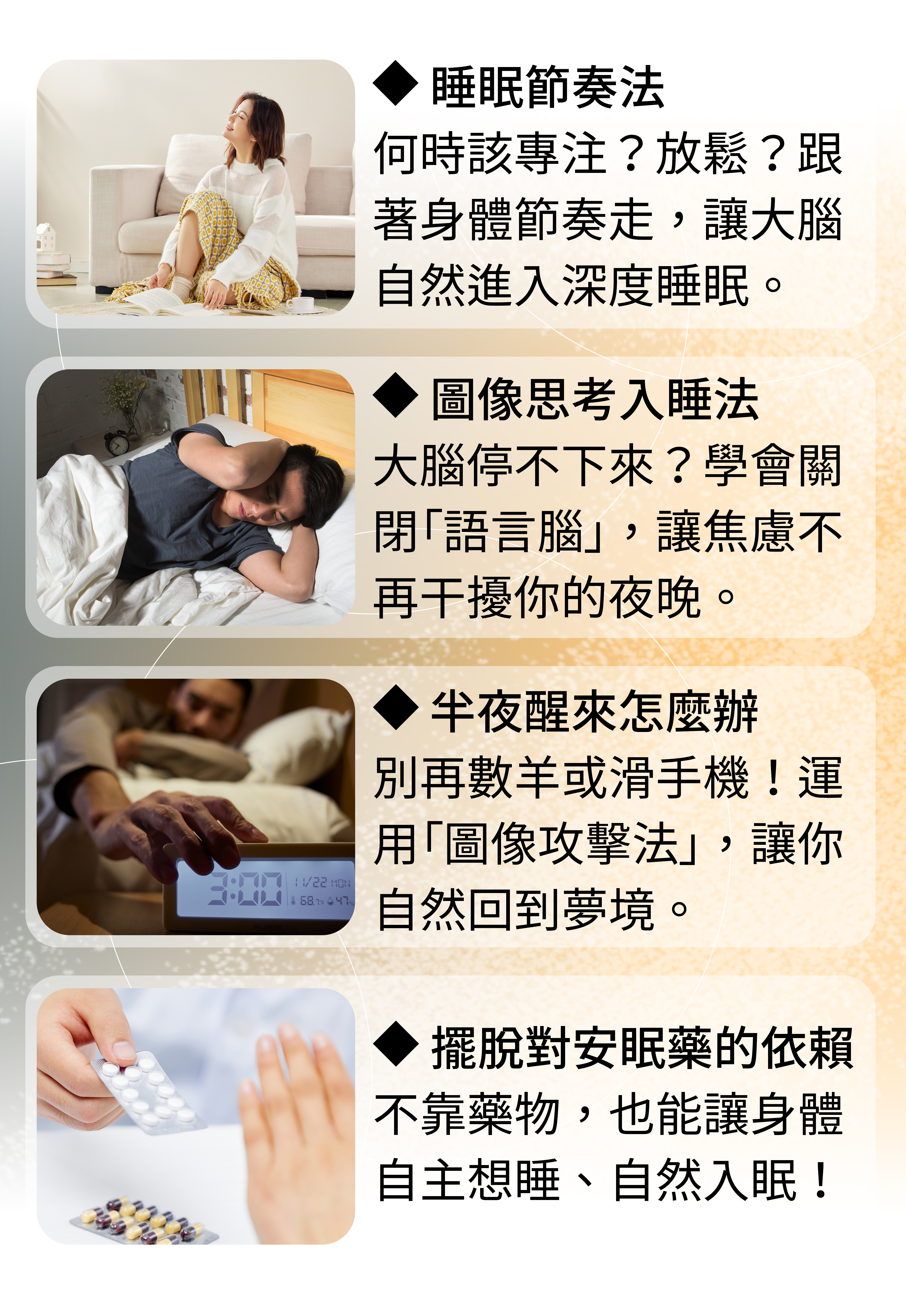 ◆ 睡眠節奏法 何時該專注?放鬆?跟著身體節奏走,讓大腦自然進入深度睡眠。◆ 圖像思考入睡法 大腦停不下來?學會關閉「語言腦」,讓焦慮不再干擾你的夜晚。◆ 半夜醒來怎麼辦 別再數羊或滑手機!運用「圖像攻擊法」,讓你自然回到夢境。◆ 擺脫對安眠藥的依賴 不靠藥物,也能讓身體自主想睡、自然入眠!