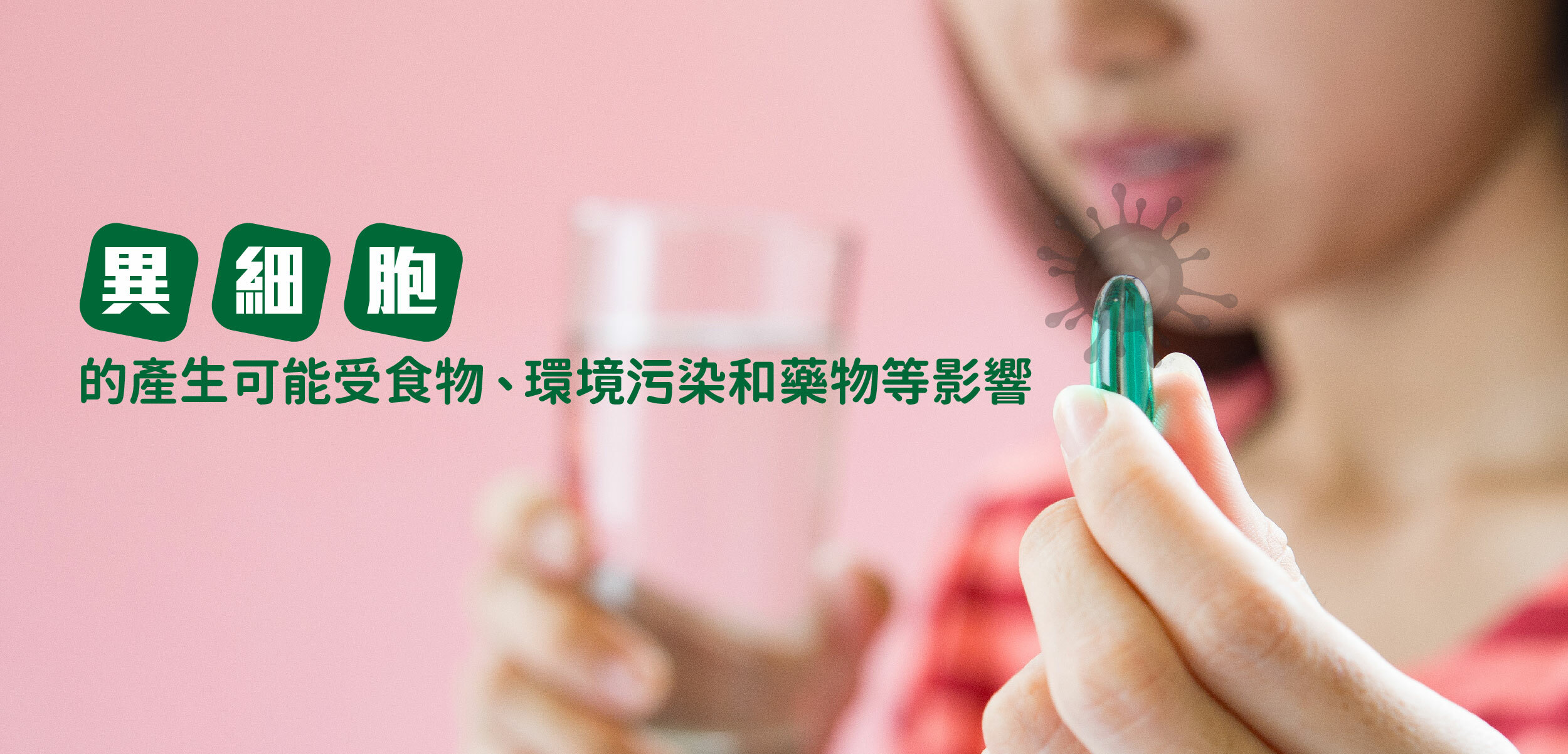 細胞突變為自然現象  人體在新陳代謝過程中，每天會生成約100億個新細胞，當中可能有一小部分出現異常，成為潛在的頑疾細胞。這些異細胞的產生原因很多，有時是由於DNA複製過程中的錯誤，也可能受食物、環境污染和藥物等影響，是一個自然且難以避免的現象。