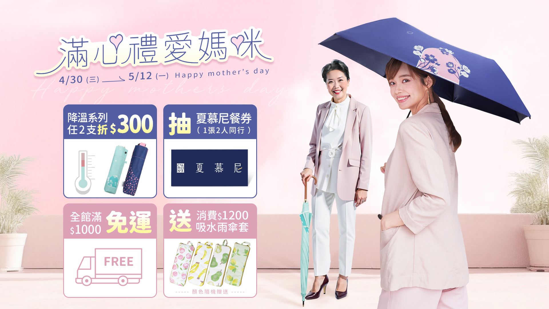 4/30-5/12 滿心禮愛媽咪, 全館滿$1000 免運費,訂單滿$1200 贈送 日系速乾吸水雨傘布套乙個,購買雨之戀指定降溫傘,任 2款 現折 300元,活動期間不限訂單金額,即可參加抽獎帶媽咪一起吃大餐