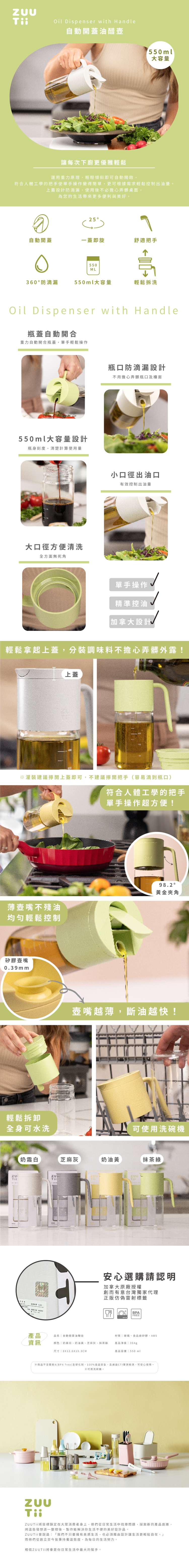 Oil Dispenser with Handle自動開蓋油壺1550ml大容量讓每次下廚更優雅輕鬆運用重力原理,輕輕傾斜即可自動開啟,符合人體工學的把手使單手操作變得簡單,更可根據需求輕鬆控制出油量。上蓋設計防滴漏,使用後不必擔心弄髒桌面,為您的生活帶來更多便利與美好。25自動開蓋蓋即旋舒適把手550M360 防滴漏550ml大容量輕鬆拆洗Oil Dispenser with Handle瓶蓋自動開合重力自動開合瓶蓋,單手輕鬆操作550ml大容量設計瓶身刻度,清楚計算使用量大口徑方便清洗全方面無死角瓶口防滴漏設計不用擔心弄髒瓶口及檯面小口徑出油口有效控制出油量單手操作精準控油加拿大設計輕鬆拿起上蓋,分裝調味料不擔心弄髒外露!上蓋※灌裝建議開上蓋即可,不建議擰開把手(容易滴到瓶口)薄不殘油均匀輕鬆控制矽膠壺嘴039mm輕鬆拆卸全身可水洗H符合人體工學的把手單手操作超方便!98.2°金夾角L壺嘴越薄,斷油越快!可使用洗碗機奶霜白芝麻灰奶油黃抹茶綠. 安心選購請認明加拿大原廠授權創而有意台灣獨家代理正版仿偽雷射標籤BPAFREE產品 品名自動開蓋油醋壺資訊颜色奶霜白、奶油黃、芝麻灰、抹茶綠尺寸| 8X12.6X19.3CM材質「玻璃、食品級矽膠、ABS產品淨重 | 394g產品容量 | 550 ml※商品不含雙酚A(BPA free)及塑化劑,100%食品安全,且通過CTI測檢測,可安心使用。※可用洗碗機。T將目標鎖定在大眾消費者身上,他們從日常生活中找尋問題,探索新的產品創意,將些發想逐一整理後,製作能解決你生活不便的美好設計品。ZUUTii曾說過:「我們不只要擁有美感生活,也必須藉由設計讓生活更輕鬆自在。」而他們從創立至今皆秉持著這態度,為每日的生活努力。相信ZUU Tii將會是你日常生活中最大的幫手。