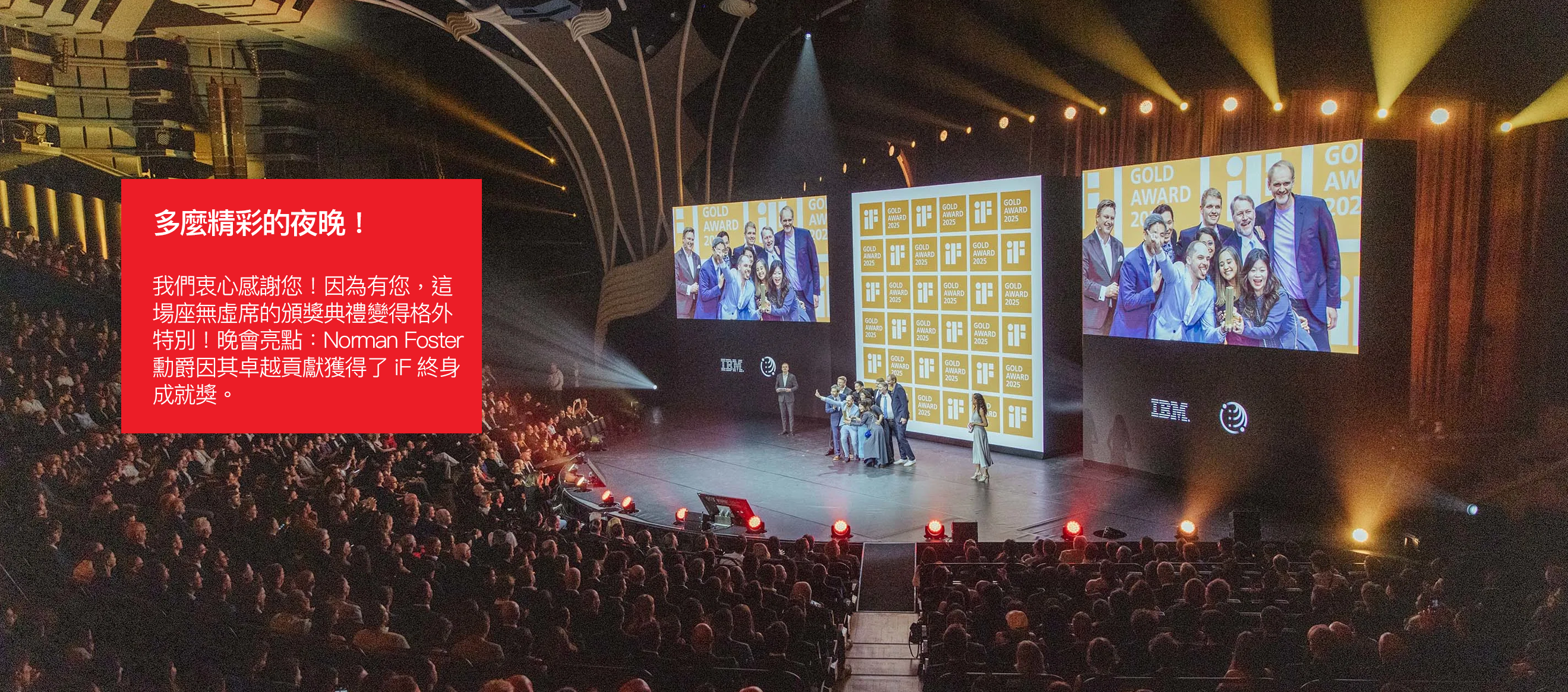多麼精彩的夜晚！ 我們衷心感謝您！因為有您，這 場座無虛席的頒獎典禮變得格外 特別！晚會亮點：Norman Foster  勳爵因其卓越貢獻獲得了 iF 終身 成就獎。