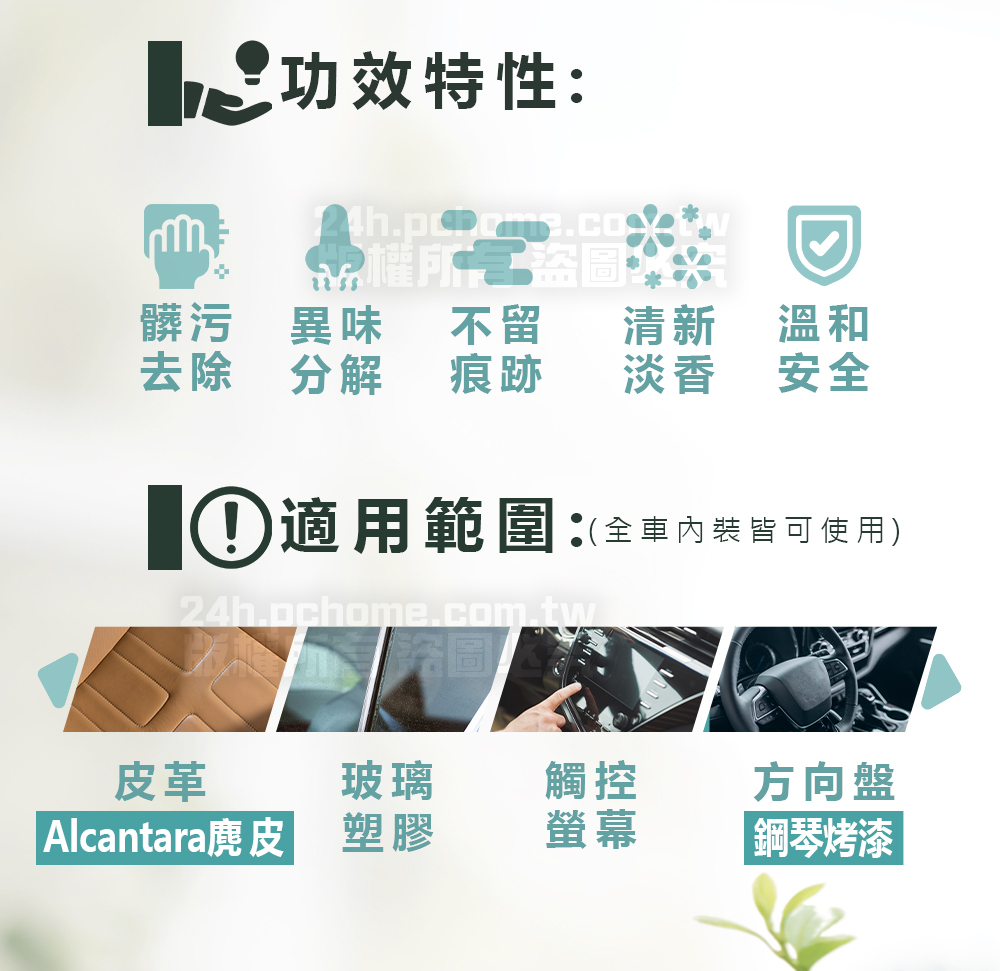 功效特性:髒污 異味不留去除 分解痕跡清新溫和淡香安全① 適用範圍:(全車內皆可使用)24h.pchome.com.tw圖皮革玻璃觸控方向盤Alcantara麂皮塑膠螢幕鋼琴烤漆