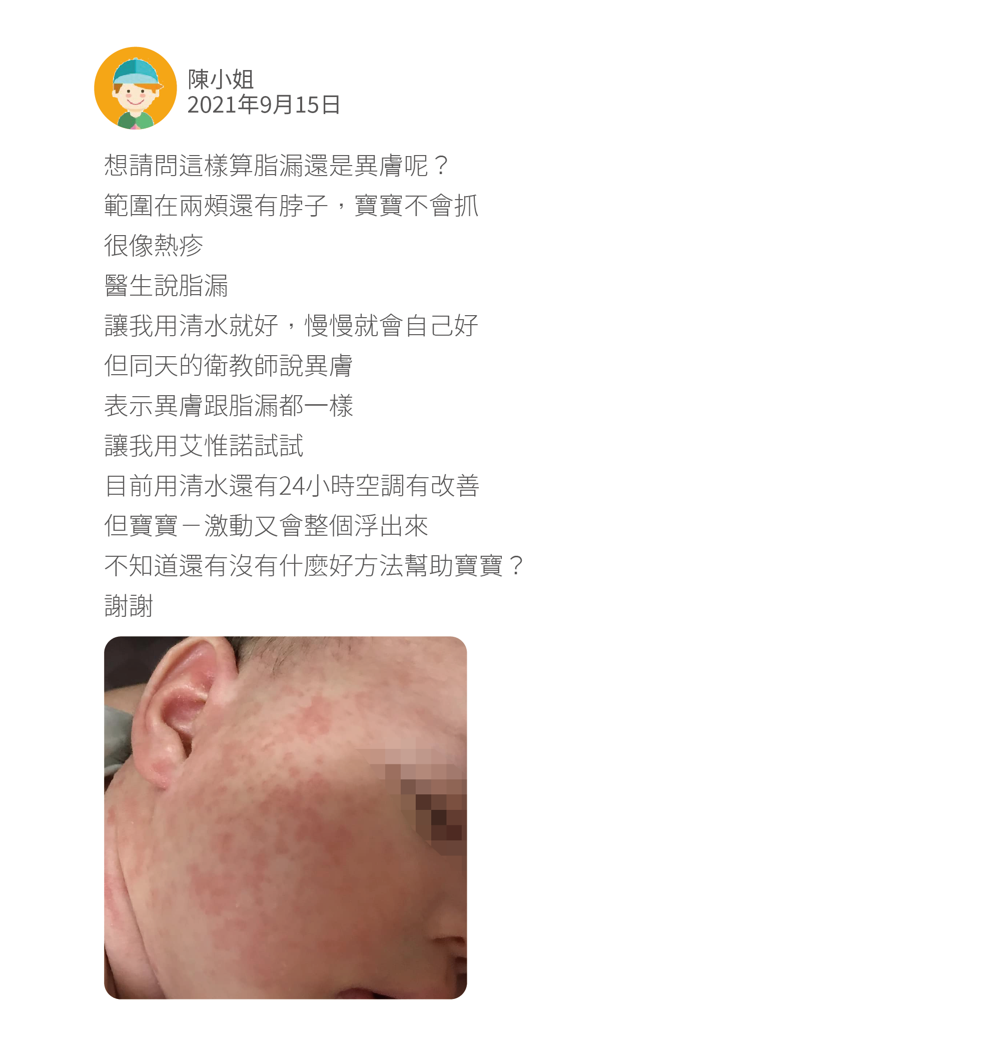 想請問這樣算脂漏還是異膚呢？ 範圍在兩頰還有脖子，寶寶不會抓 很像熱疹 醫生說脂漏 讓我用清水就好，慢慢就會自己好 但同天的衛教師說異膚 表示異膚跟脂漏都一樣 讓我用艾惟諾試試 目前用清水還有24小時空調有改善 但寶寶ㄧ激動又會整個浮出來 不知道還有沒有什麼好方法幫助寶寶？ 謝謝