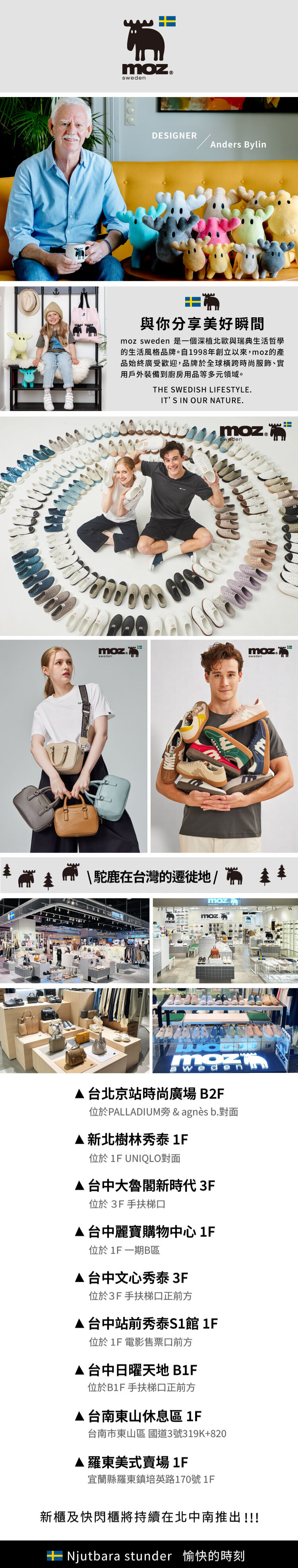 DESIGNERAnders Bylnમ與你分享美好瞬間moz  是一個深植北歐與瑞典生活哲學的生活風格品牌。自1998年創立以來,moz的產品始終廣受歡迎,品牌於球橫跨時尚服飾、實用戶外裝備到廚房用品等多元領域。HE SWEDISH LIFESTYLEITS IN OUR NATURE.moz.moz  isnWTmoz.sweden\駝鹿在台灣的遷徙地/全mozmozwede台北京站時尚廣場B2F位於PALLADIUM旁 & agnès b.對面新北樹林秀泰 1F位於 1F UNIQLO對面台中大魯閣新時代 3F位於3F手扶梯口台中麗寶購物中心 1F位於1F一期B區台中文心秀泰 3F位於3F手扶梯口正前方台中站前秀泰S1館 1F位於1F 電影售票口前方台中日曜天地 B1F位於B1F 手扶梯口正前方台南東山休息區 1F台南市東山區 國道3號319K+820羅東美式賣場1F宜蘭縣羅東鎮培英路170號1F新櫃及快閃櫃將持續在北中南推出!!! stunder 愉快的時刻