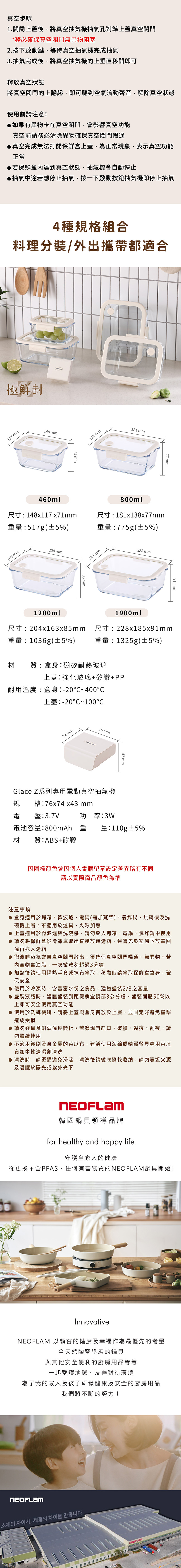 真空步驟1關閉上蓋後將真空抽氣機抽氣孔對準上蓋真空閥門*務必確保真空閥門無異物阻塞2.按下啟動鍵,等待真空抽氣機完成抽氣3.抽氣完成後,將真空抽氣機向上垂直移開即可釋放真空狀態將真空閥門向上翻起,即可聽到空氣流動聲音,解除真空狀態使用前請注意!如果有異物卡在真空閥門,會影響真空功能真空前請務必清除異物確保真空閥門暢通真空完成無法打開保鮮盒上蓋,為正常現象,表示真空功能正常▶若保鮮盒達到真空狀態,抽氣機會自動停止▶抽氣中途若想停止抽氣,按一下啟動按鈕抽氣機即停止抽氣4種規格組合料理分裝/外出攜帶都適合極鮮封117 148 460ml71 138 mm181 mm.800ml77 mm尺寸:148x117x71mm重量:517g(±5%)尺寸:181x138x77mm重量:775g(±5%)163 mm204 mm1200ml85mm185mm228 mm1900ml91 mm尺寸:204x163x85mm重量:1036g(±5%)尺寸:228x185x91mm重量:1325g(±5%)材質:盒身:硼矽耐熱玻璃上蓋:強化玻璃+矽膠+PP耐用溫度:盒身:-20~400上蓋:-20~10074 mm76 mm43 mmGlace Z系列專用電動真空抽氣機規格:76x74 x43 mm電 壓:3.7V功率:3W電池容量:800mAh 重 量:110g±5%材 質:ABS+矽膠因圖檔顏色會因個人電腦螢幕設定差異略有不同請以實際商品顏色為準注意事項 盒身適用於烤箱、微波爐、電鍋(需加蒸架)、氣炸鍋、烘碗機及洗碗機上層;不適用於爐具、火源加熱 上蓋適用於微波爐與洗碗機,請勿放入烤箱、電鍋、氣炸鍋中使用 請勿將保鮮盒從冷凍庫取出直接放進烤箱,建議先於室溫下放置回溫再送入烤箱● 微波時蒸氣會自真空閥門散出,須確保真空閥門暢通、無異物。若內容物含油脂,一次微波勿超過3分鐘● 加熱後請使用隔熱手套或抹布拿取,移動時請拿取保鮮盒盒身,確保安全● 使用於冷凍時,含豐富水份之食品,建議盛裝2/3之容量● 盛裝液體時,建議盛裝到距保鮮盒頂部3公分處,盛裝固體50%以上即可安全使用真空功能● 使用於洗碗機時,請將上蓋與盒身皆放於上層,並固定好避免撞擊造成受損● 請勿碰撞及劇烈溫度變化。若發現有缺口、破損、裂痕、刮痕,請勿繼續使用● 不適用鐵刷及含金屬的菜瓜布,建議使用海綿或精緻餐具專用菜瓜布加中性清潔劑清洗● 清洗時,請緊握避免滑落,清洗後請徹底擦乾收納,請勿靠近火源及曝曬於陽光或紫外光下韓國鍋具領導品牌for healthy and happy life守護全家人的健康從更換不含PFAS、任何有害物質的鍋具開始!InnovativeNEOFLAM 以顧客的健康及幸福作為最優先的考量全天然陶瓷塗層的鍋具與其他安全便利的廚房用品等等一起愛護地球、友善對待環境為了我的家人及孩子研發健康及安全的廚房用品我們將不斷的努力!NEOFLAM소재의 차이가, 제품의 차이를 만듭니다