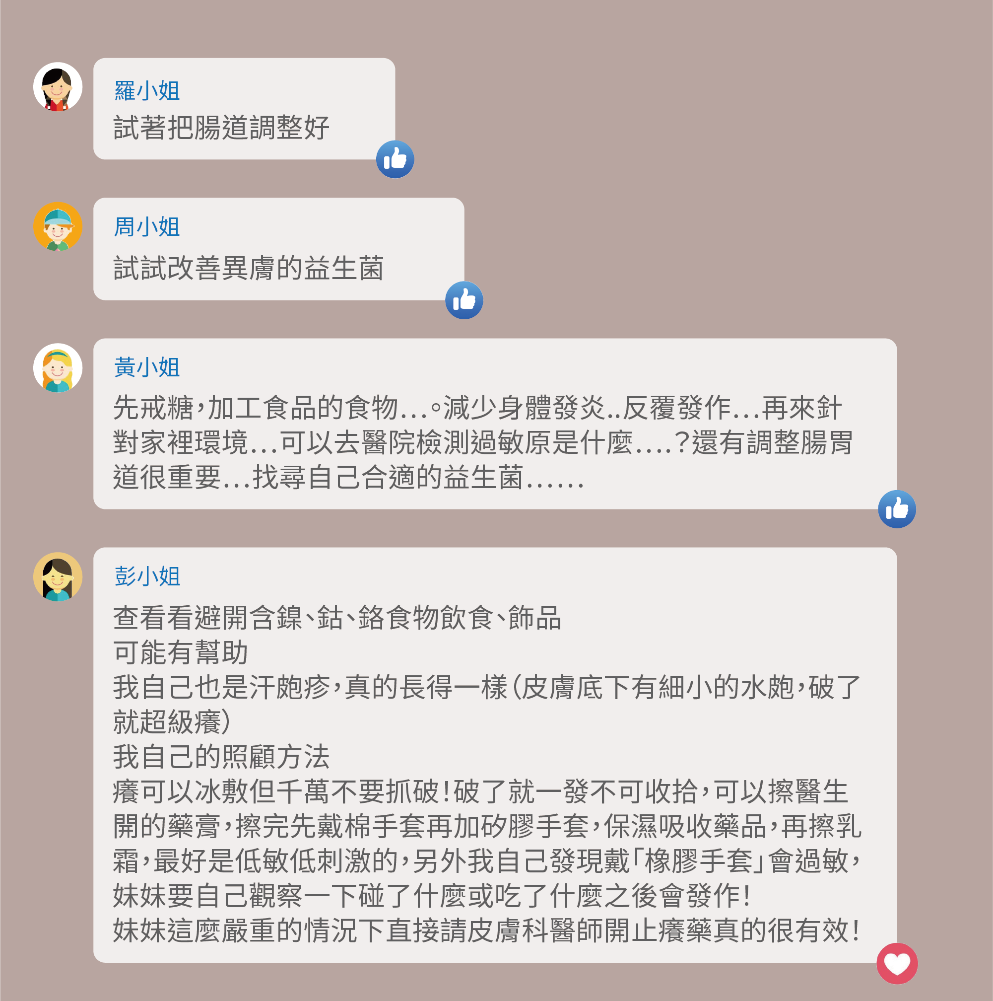 試著把腸道調整好,試試改善異膚的益生菌,先戒糖,加工食品的食物…。減少身體發炎..反覆發作…再來針對家裡環境…可以去醫院檢測過敏原是什麼….?還有調整腸胃道很重要…找尋自己合適的益生菌……,查看看避開含鎳、鈷、鉻食物飲食、飾品,可能有幫助,我自己也是汗皰疹,真的長得一樣(皮膚底下有細小的水皰,破了就超級癢),我自己的照顧方法,癢可以冰敷但千萬不要抓破!破了就一發不可收拾,可以擦醫生開的藥膏,擦完先戴棉手套再加矽膠手套,保濕吸收藥品,再擦乳霜,最好是低敏低刺激的,另外我自己發現戴「橡膠手套」會過敏,妹妹要自己觀察一下碰了什麼或吃了什麼之後會發作!妹妹這麼嚴重的情況下直接請皮膚科醫師開止癢藥真的很有效!
