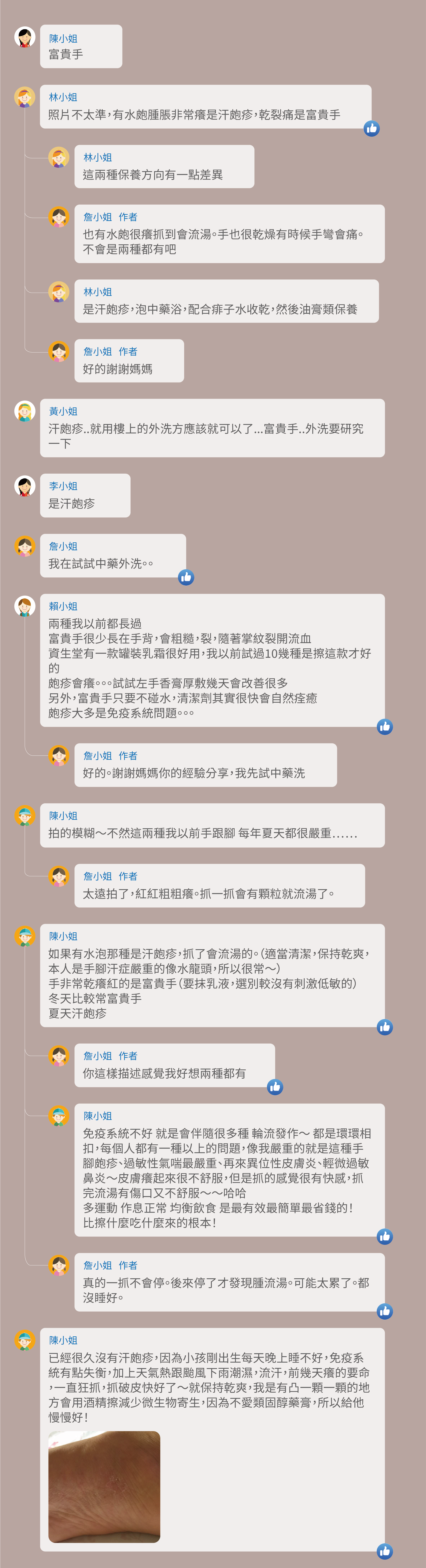 富貴手,照片不太準,有水皰腫脹非常癢是汗皰疹,乾裂痛是富貴手,這兩種保養方向有一點差異,也有水皰很癢抓到會流湯。手也很乾燥有時候手彎會痛。不會是兩種都有吧,是汗皰疹,泡中藥浴,配合痱子水收乾,然後油膏類保養,好的謝謝媽媽,汗皰疹..就用樓上的外洗方應該就可以了...富貴手..外洗要研究一下,是汗皰疹,我在試試中藥外洗。。兩種我以前都長過,富貴手很少長在手背,會粗糙,裂,隨著掌紋裂開流血,資生堂有一款罐裝乳霜很好用,我以前試過10幾種是擦這款才好的,皰疹會癢。。。試試左手香膏厚敷幾天會改善很多,另外,富貴手只要不碰水,清潔劑其實很快會自然痊癒,皰疹大多是免疫系統問題。。。好的。謝謝媽媽你的經驗分享,我先試中藥洗,拍的模糊~不然這兩種我以前手跟腳 每年夏天都很嚴重⋯⋯,太遠拍了,紅紅粗粗癢。抓一抓會有顆粒就流湯了。如果有水泡那種是汗皰疹,抓了會流湯的。(適當清潔,保持乾爽,本人是手腳汗症嚴重的像水龍頭,所以很常~),手非常乾癢紅的是富貴手(要抹乳液,選別較沒有刺激低敏的),冬天比較常富貴手,夏天汗皰疹,你這樣描述感覺我好想兩種都有 ,免疫系統不好 就是會伴隨很多種 輪流發作~ 都是環環相扣,每個人都有一種以上的問題,像我嚴重的就是這種手腳皰疹、過敏性氣喘最嚴重、再來異位性皮膚炎、輕微過敏鼻炎~皮膚癢起來很不舒服,但是抓的感覺很有快感,抓完流湯有傷口又不舒服~~哈哈 多運動 作息正常 均衡飲食 是最有效最簡單最省錢的!比擦什麼吃什麼來的根本!真的一抓不會停。後來停了才發現腫流湯。可能太累了。都沒睡好。已經很久沒有汗皰疹,因為小孩剛出生每天晚上睡不好,免疫系統有點失衡,加上天氣熱跟颱風下雨潮濕,流汗,前幾天癢的要命,一直狂抓,抓破皮快好了~就保持乾爽,我是有凸一顆一顆的地方會用酒精擦減少微生物寄生,因為不愛類固醇藥膏,所以給他慢慢好!