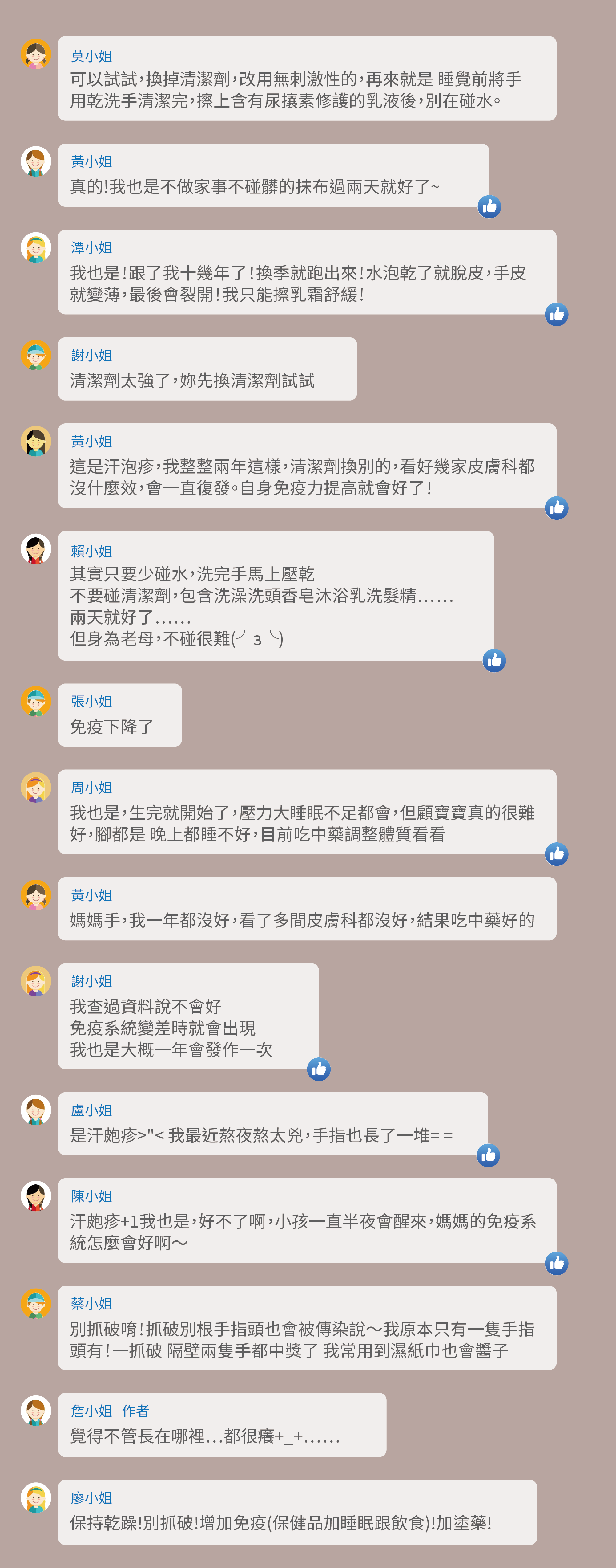 可以試試,換掉清潔劑,改用無刺激性的,再來就是 睡覺前將手用乾洗手清潔完,擦上含有尿攘素修護的乳液後,別在碰水。真的!我也是不做家事不碰髒的抹布過兩天就好了~我也是!跟了我十幾年了!換季就跑出來!水泡乾了就脫皮,手皮就變薄,最後會裂開!我只能擦乳霜舒緩!清潔劑太強了,妳先換清潔劑試試,這是汗泡疹,我整整兩年這樣,清潔劑換別的,看好幾家皮膚科都沒什麼效,會一直復發。自身免疫力提高就會好了!其實只要少碰水,洗完手馬上壓乾,不要碰清潔劑,包含洗澡洗頭香皂沐浴乳洗髮精……,兩天就好了……,但身為老母,不碰很難(╯з╰),免疫下降了,我也是,生完就開始了,壓力大睡眠不足都會,但顧寶寶真的很難好,腳都是 晚上都睡不好,目前吃中藥調整體質看看,媽媽手,我一年都沒好,看了多間皮膚科都沒好,結果吃中藥好的,我查過資料說不會好,免疫系統變差時就會出現,我也是大概一年會發作一次,是汗皰疹>"< 我最近熬夜熬太兇,手指也長了一堆= =,汗皰疹+1我也是,好不了啊,小孩一直半夜會醒來,媽媽的免疫系統怎麼會好啊~別抓破唷!抓破別根手指頭也會被傳染說~我原本只有一隻手指頭有!一抓破 隔壁兩隻手都中獎了 我常用到濕紙巾也會醬子,覺得不管長在哪裡⋯都很癢+_+⋯⋯,保持乾躁!別抓破!增加免疫(保健品加睡眠跟飲食)!加塗藥!