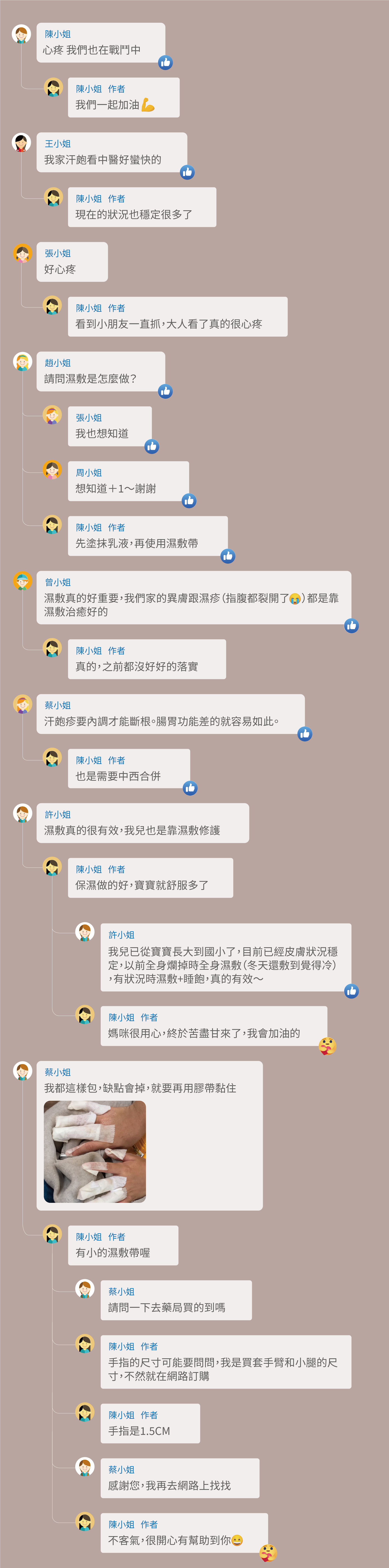 心疼 我們也在戰鬥中,我們一起加油,我家汗皰看中醫好蠻快的,現在的狀況也穩定很多了,好心疼,看到小朋友一直抓,大人看了真的很心疼,請問濕敷是怎麼做?我也想知道,想知道+1~謝謝,先塗抹乳液,再使用濕敷帶,濕敷真的好重要,我們家的異膚跟濕疹(指腹都裂開了 )都是靠濕敷治癒好的,真的,之前都沒好好的落實,汗皰疹要內調才能斷根。腸胃功能差的就容易如此。也是需要中西合併,濕敷真的很有效,我兒也是靠濕敷修護,保濕做的好,寶寶就舒服多了,我兒已從寶寶長大到國小了,目前已經皮膚狀況穩定,以前全身爛掉時全身濕敷(冬天還敷到覺得冷),有狀況時濕敷+睡飽,真的有效~媽咪很用心,終於苦盡甘來了,我會加油的,我都這樣包,缺點會掉,就要再用膠帶黏住,有小的濕敷帶喔,請問一下去藥局買的到嗎,手指的尺寸可能要問問,我是買套手臂和小腿的尺寸,不然就在網路訂購,手指是1.5CM,感謝您,我再去網路上找找,不客氣,很開心有幫助到你