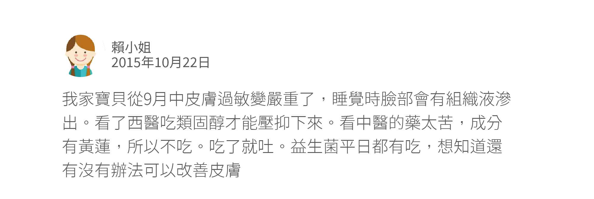 我家寶貝從9月中皮膚過敏變嚴重了,睡覺時臉部會有組織液滲出。看了西醫吃類固醇才能壓抑下來。看中醫的藥太苦,成分有黃蓮,所以不吃。吃了就吐。益生菌平日都有吃,想知道還有沒有辦法可以改善皮膚