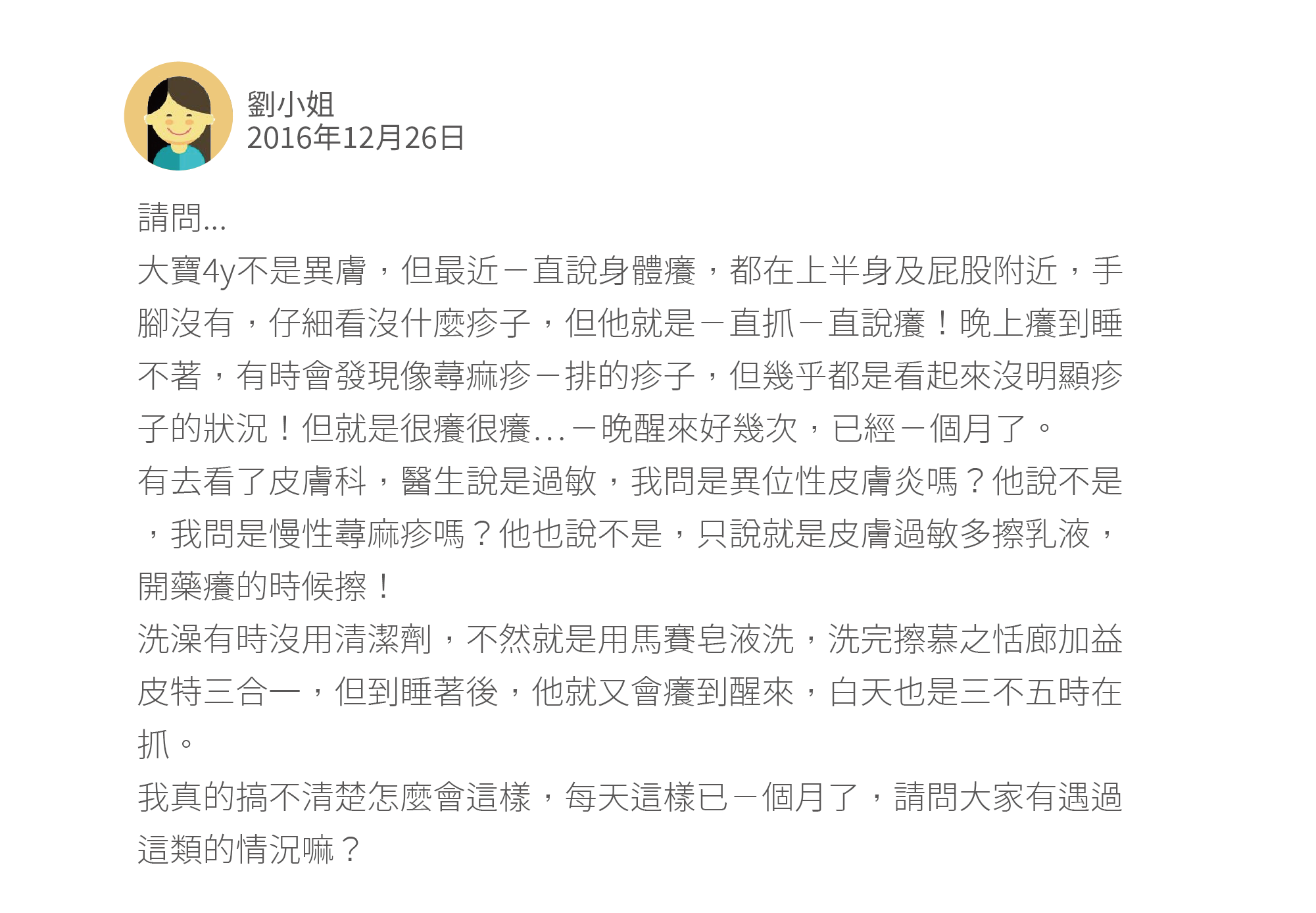 請問... 大寶4y不是異膚,但最近ㄧ直說身體癢,都在上半身及屁股附近,手腳沒有,仔細看沒什麼疹子,但他就是ㄧ直抓ㄧ直說癢!晚上癢到睡不著,有時會發現像蕁痲疹ㄧ排的疹子,但幾乎都是看起來沒明顯疹子的狀況!但就是很癢很癢⋯ㄧ晚醒來好幾次,已經ㄧ個月了。 有去看了皮膚科,醫生說是過敏,我問是異位性皮膚炎嗎?他說不是,我問是慢性蕁麻疹嗎?他也說不是,只說就是皮膚過敏多擦乳液,開藥癢的時候擦! 洗澡有時沒用清潔劑,不然就是用馬賽皂液洗,洗完擦慕之恬廊加益皮特三合一,但到睡著後,他就又會癢到醒來,白天也是三不五時在抓。 我真的搞不清楚怎麼會這樣,每天這樣已ㄧ個月了,請問大家有遇過這類的情況嘛?