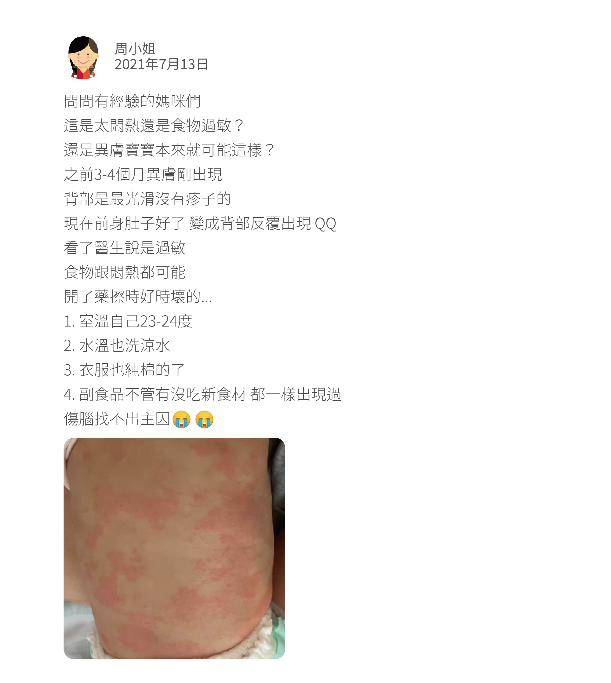 問問有經驗的媽咪們 這是太悶熱還是食物過敏？ 還是異膚寶寶本來就可能這樣？ 之前3-4個月異膚剛出現 背部是最光滑沒有疹子的 現在前身肚子好了 變成背部反覆出現 QQ 看了醫生說是過敏 食物跟悶熱都可能 開了藥擦時好時壞的... 1. 室溫自己23-24度 2. 水溫也洗涼水 3. 衣服也純棉的了 4. 副食品不管有沒吃新食材 都一樣出現過 傷腦找不出主因