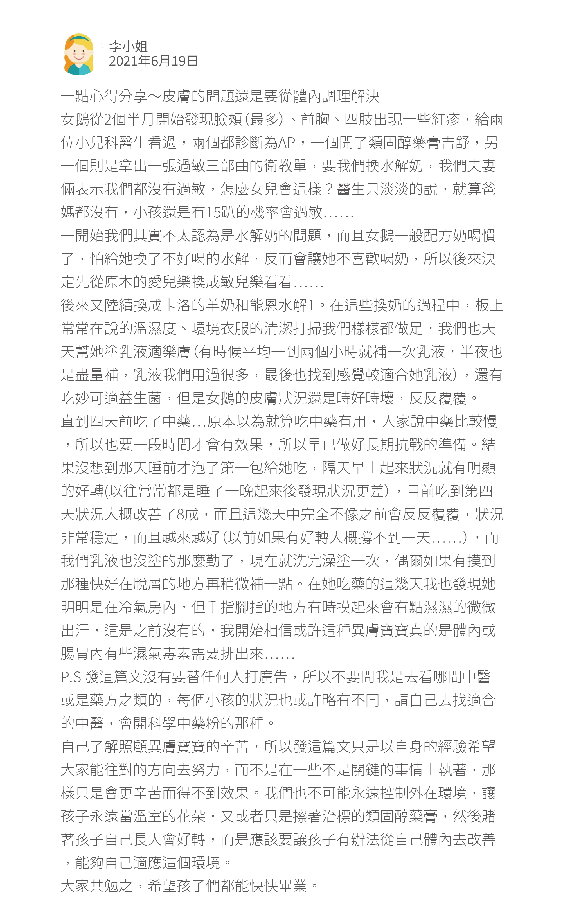 一點心得分享～皮膚的問題還是要從體內調理解決 女鵝從2個半月開始發現臉頰（最多）、前胸、四肢出現一些紅疹，給兩位小兒科醫生看過，兩個都診斷為AP，一個開了類固醇藥膏吉舒，另一個則是拿出一張過敏三部曲的衛教單，要我們換水解奶，我們夫妻倆表示我們都沒有過敏，怎麼女兒會這樣？醫生只淡淡的說，就算爸媽都沒有，小孩還是有15趴的機率會過敏…… 一開始我們其實不太認為是水解奶的問題，而且女鵝一般配方奶喝慣了，怕給她換了不好喝的水解，反而會讓她不喜歡喝奶，所以後來決定先從原本的愛兒樂換成敏兒樂看看…… 後來又陸續換成卡洛的羊奶和能恩水解1。在這些換奶的過程中，板上常常在說的溫濕度、環境衣服的清潔打掃我們樣樣都做足，我們也天天幫她塗乳液適樂膚（有時候平均一到兩個小時就補一次乳液，半夜也是盡量補，乳液我們用過很多，最後也找到感覺較適合她乳液），還有吃妙可適益生菌，但是女鵝的皮膚狀況還是時好時壞，反反覆覆。 直到四天前吃了中藥…原本以為就算吃中藥有用，人家說中藥比較慢，所以也要一段時間才會有效果，所以早已做好長期抗戰的準備。結果沒想到那天睡前才泡了第一包給她吃，隔天早上起來狀況就有明顯的好轉(以往常常都是睡了一晚起來後發現狀況更差），目前吃到第四天狀況大概改善了8成，而且這幾天中完全不像之前會反反覆覆，狀況非常穩定，而且越來越好（以前如果有好轉大概撐不到一天……），而我們乳液也沒塗的那麼勤了，現在就洗完澡塗一次，偶爾如果有摸到那種快好在脫屑的地方再稍微補一點。在她吃藥的這幾天我也發現她明明是在冷氣房內，但手指腳指的地方有時摸起來會有點濕濕的微微出汗，這是之前沒有的，我開始相信或許這種異膚寶寶真的是體內或腸胃內有些濕氣毒素需要排出來…… P.S 發這篇文沒有要替任何人打廣告，所以不要問我是去看哪間中醫或是藥方之類的，每個小孩的狀況也或許略有不同，請自己去找適合的中醫，會開科學中藥粉的那種。 自己了解照顧異膚寶寶的辛苦，所以發這篇文只是以自身的經驗希望大家能往對的方向去努力，而不是在一些不是關鍵的事情上執著，那樣只是會更辛苦而得不到效果。我們也不可能永遠控制外在環境，讓孩子永遠當溫室的花朵，又或者只是擦著治標的類固醇藥膏，然後賭著孩子自己長大會好轉，而是應該要讓孩子有辦法從自己體內去改善，能夠自己適應這個環境。 大家共勉之，希望孩子們都能快快畢業。