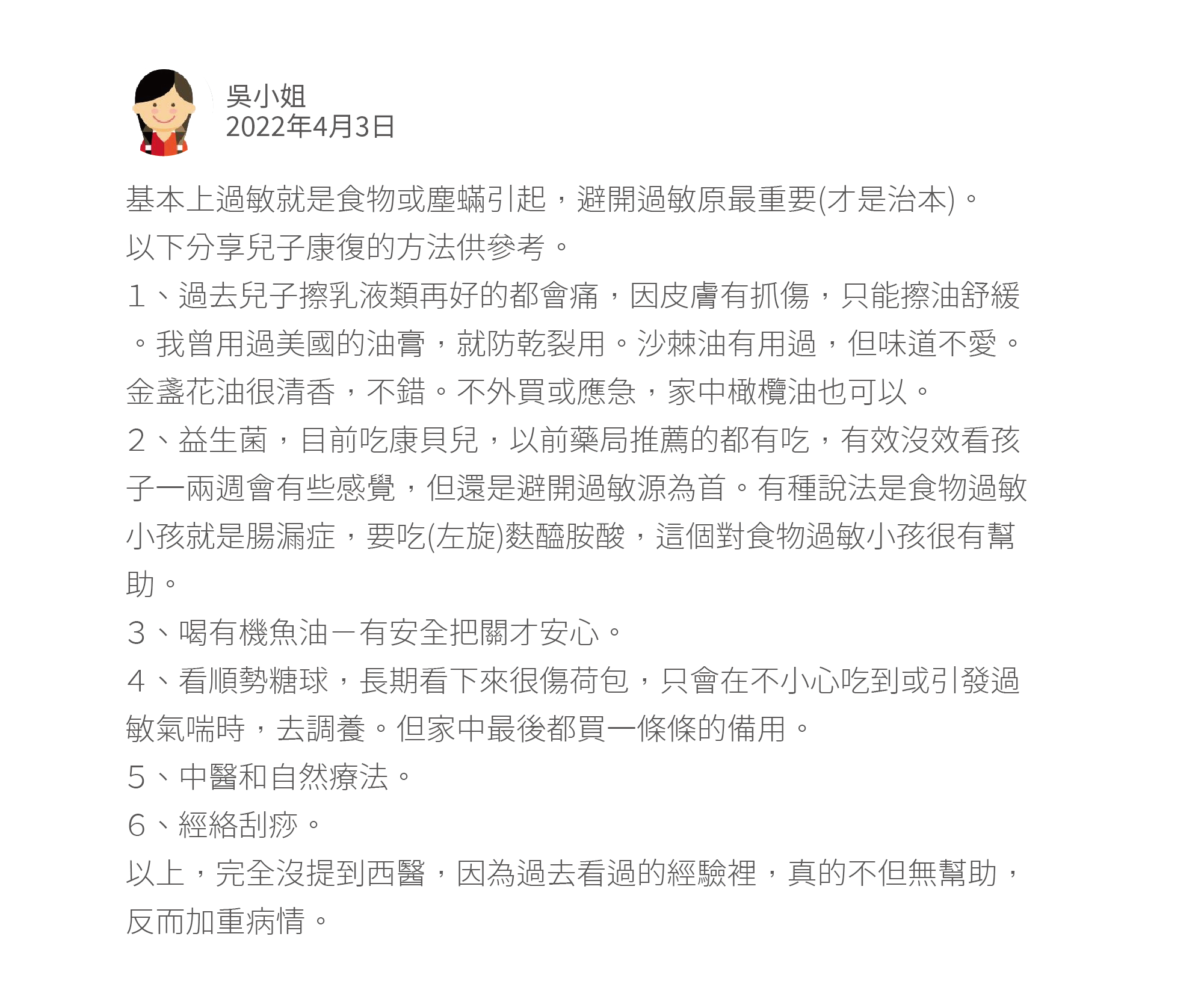 基本上過敏就是食物或塵蟎引起，避開過敏原最重要(才是治本)。 以下分享兒子康復的方法供參考。 １、過去兒子擦乳液類再好的都會痛，因皮膚有抓傷，只能擦油舒緩。我曾用過美國的油膏，就防乾裂用。沙棘油有用過，但味道不愛。金盞花油很清香，不錯。不外買或應急，家中橄欖油也可以。 ２、益生菌，目前吃康貝兒，以前藥局推薦的都有吃，有效沒效看孩子一兩週會有些感覺，但還是避開過敏源為首。有種說法是食物過敏小孩就是腸漏症，要吃(左旋)麩醯胺酸，這個對食物過敏小孩很有幫助。 ３、喝有機魚油－有安全把關才安心。 ４、看順勢糖球，長期看下來很傷荷包，只會在不小心吃到或引發過敏氣喘時，去調養。但家中最後都買一條條的備用。 ５、中醫和自然療法。 ６、經絡刮痧。 以上，完全沒提到西醫，因為過去看過的經驗裡，真的不但無幫助，反而加重病情。