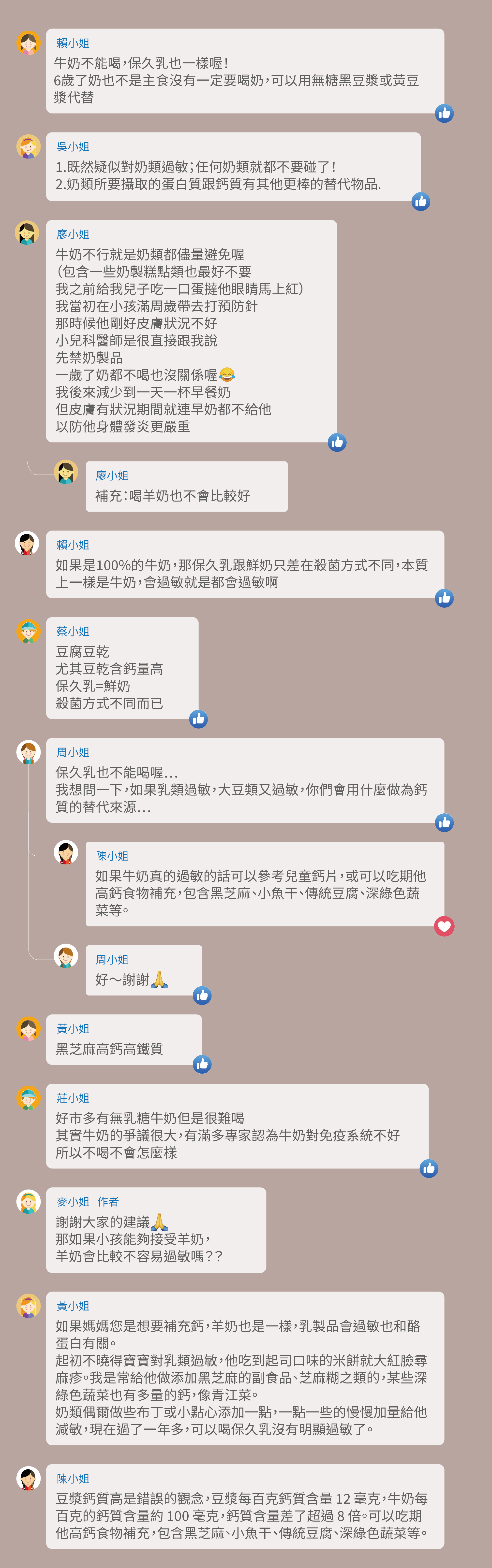 牛奶不能喝,保久乳也一樣喔!6歲了奶也不是主食沒有一定要喝奶,可以用無糖黑豆漿或黃豆漿代替, 1.既然疑似對奶類過敏;任何奶類就都不要碰了! 2.奶類所要攝取的蛋白質跟鈣質有其他更棒的替代物品。 牛奶不行就是奶類都儘量避免喔(包含一些奶製糕點類也最好不要,我之前給我兒子吃一口蛋撻他眼睛馬上紅)我當初在小孩滿周歲帶去打預防針,那時候他剛好皮膚狀況不好,小兒科醫師是很直接跟我說,先禁奶製品,一歲了奶都不喝也沒關係喔,我後來減少到一天一杯早餐奶,但皮膚有狀況期間就連早奶都不給他,以防他身體發炎更嚴重,補充:喝羊奶也不會比較好,如果是100%的牛奶,那保久乳跟鮮奶只差在殺菌方式不同,本質上一樣是牛奶,會過敏就是都會過敏啊,豆腐豆乾,尤其豆乾含鈣量高,保久乳=鮮奶,殺菌方式不同而已,保久乳也不能喝喔⋯,我想問一下,如果乳類過敏,大豆類又過敏,你們會用什麼做為鈣質的替代來源⋯,如果牛奶真的過敏的話可以參考兒童鈣片,或可以吃期他高鈣食物補充,包含黑芝麻、小魚干、傳統豆腐、深綠色蔬菜等。黑芝麻高鈣高鐵質,好市多有無乳糖牛奶但是很難喝,其實牛奶的爭議很大,有滿多專家認為牛奶對免疫系統不好,所以不喝不會怎麼樣,謝謝大家的建議,那如果小孩能夠接受羊奶,羊奶會比較不容易過敏嗎??如果媽媽您是想要補充鈣,羊奶也是一樣,乳製品會過敏也和酪蛋白有關。起初不曉得寶寶對乳類過敏,他吃到起司口味的米餅就大紅臉尋麻疹。我是常給他做添加黑芝麻的副食品、芝麻糊之類的,某些深綠色蔬菜也有多量的鈣,像青江菜。奶類偶爾做些布丁或小點心添加一點,一點一些的慢慢加量給他減敏,現在過了一年多,可以喝保久乳沒有明顯過敏了。豆漿鈣質高是錯誤的觀念,豆漿每百克鈣質含量 12 毫克,牛奶每百克的鈣質含量約 100 毫克,鈣質含量差了超過 8 倍。可以吃期他高鈣食物補充,包含黑芝麻、小魚干、傳統豆腐、深綠色蔬菜等。
