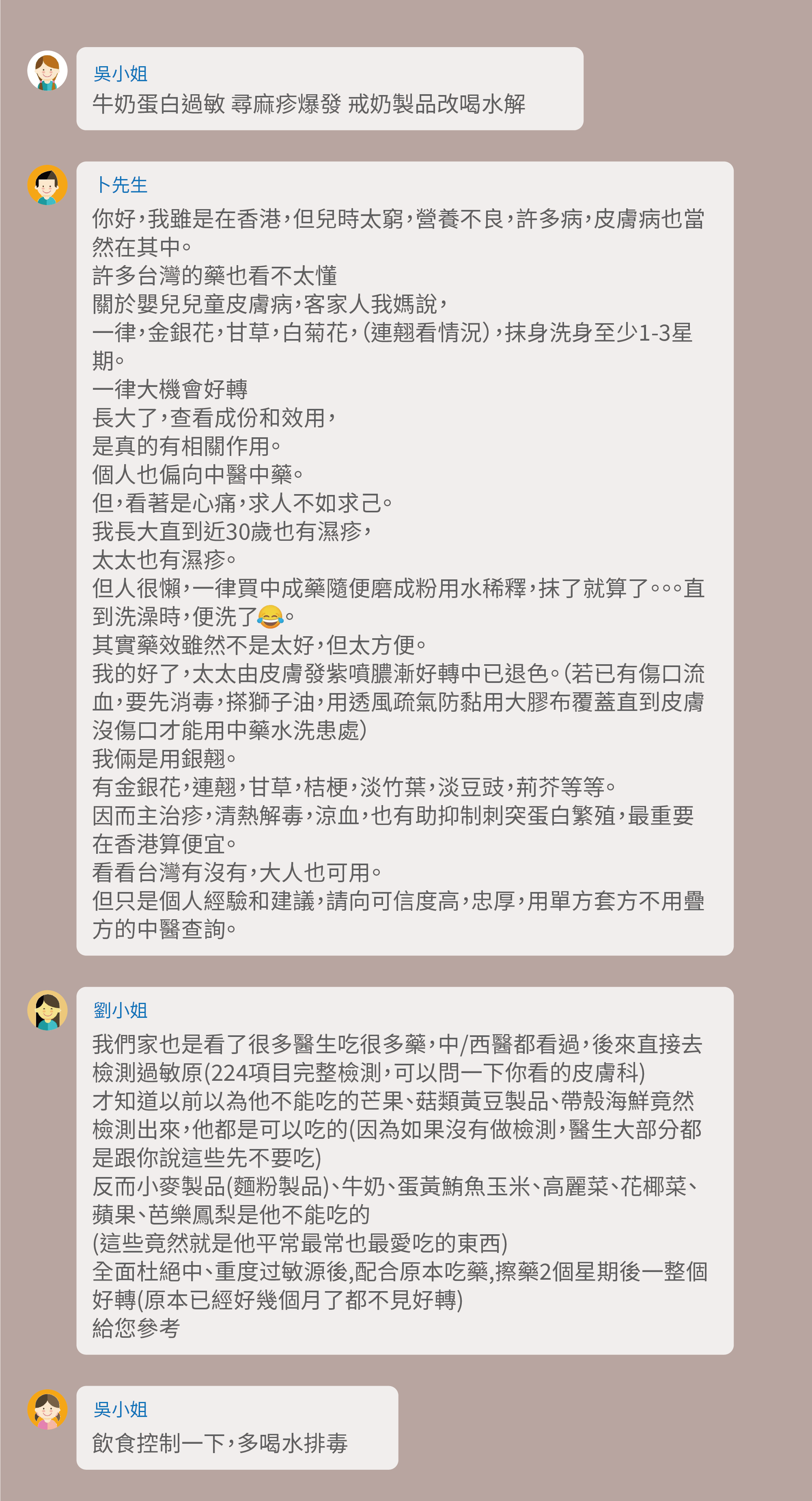牛奶蛋白過敏 尋麻疹爆發 戒奶製品改喝水解,你好,我雖是在香港,但兒時太窮,營養不良,許多病,皮膚病也當然在其中。許多台灣的藥也看不太懂,關於嬰兒兒童皮膚病,客家人我媽說,一律,金銀花,甘草,白菊花,(連翹看情況),抹身洗身至少1-3星期。一律大機會好轉,長大了,查看成份和效用,是真的有相關作用。個人也偏向中醫中藥。但,看著是心痛,求人不如求己。我長大直到近30歲也有濕疹,太太也有濕疹。但人很懶,一律買中成藥隨便磨成粉用水稀釋,抹了就算了。。。直到洗澡時,便洗了。其實藥效雖然不是太好,但太方便。我的好了,太太由皮膚發紫噴膿漸好轉中已退色。(若已有傷口流血,要先消毒,搽獅子油,用透風疏氣防黏用大膠布覆蓋直到皮膚沒傷口才能用中藥水洗患處)我倆是用銀翹。有金銀花,連翹,甘草,桔梗,淡竹葉,淡豆豉,荊芥等等。因而主治疹,清熱解毒,涼血,也有助抑制刺突蛋白繁殖,最重要在香港算便宜。看看台灣有沒有,大人也可用。但只是個人經驗和建議,請向可信度高,忠厚,用單方套方不用疊方的中醫查詢。我們家也是看了很多醫生吃很多藥,中/西醫都看過,後來直接去檢測過敏原(224項目完整檢測,可以問一下你看的皮膚科),才知道以前以為他不能吃的芒果、菇類黃豆製品、帶殼海鮮竟然檢測出來,他都是可以吃的(因為如果沒有做檢測,醫生大部分都是跟你說這些先不要吃),反而小麥製品(麵粉製品)、牛奶、蛋黃鮪魚玉米、高麗菜、花椰菜、蘋果、芭樂鳳梨是他不能吃的(這些竟然就是他平常最常也最愛吃的東西),全面杜絕中、重度过敏源後,配合原本吃藥,擦藥2個星期後一整個好轉(原本已經好幾個月了都不見好轉),給您參考,飲食控制一下,多喝水排毒