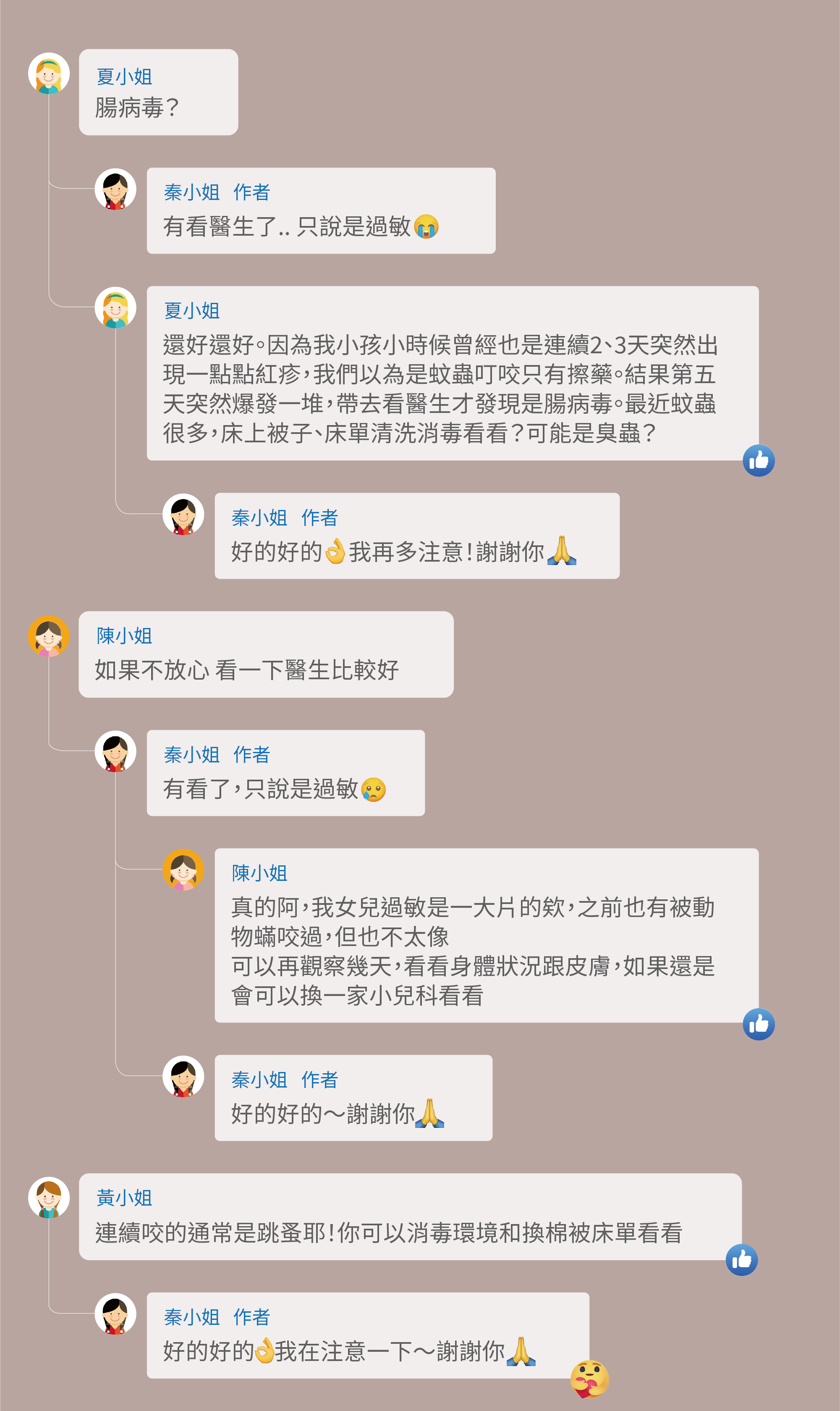 看起來不是,不會長在手掌裡,異膚皮膚摸起來會粗粗的,感覺像玫瑰疹,請問腸病毒?有看醫生了.. 只說是過敏,還好還好。因為我小孩小時候曾經也是連續2、3天突然出現一點點紅疹,我們以為是蚊蟲叮咬只有擦藥。結果第五天突然爆發一堆,帶去看醫生才發現是腸病毒。最近蚊蟲很多,床上被子、床單清洗消毒看看?可能是臭蟲?好的好的 我再多注意!謝謝你,如果不放心 看一下醫生比較好,有看了,只說是過敏,真的阿,我女兒過敏是一大片的欸,之前也有被動物蟎咬過,但也不太像,可以再觀察幾天,看看身體狀況跟皮膚,如果還是會可以換一家小兒科看看,連續咬的通常是跳蚤耶!你可以消毒環境和換棉被床單看看