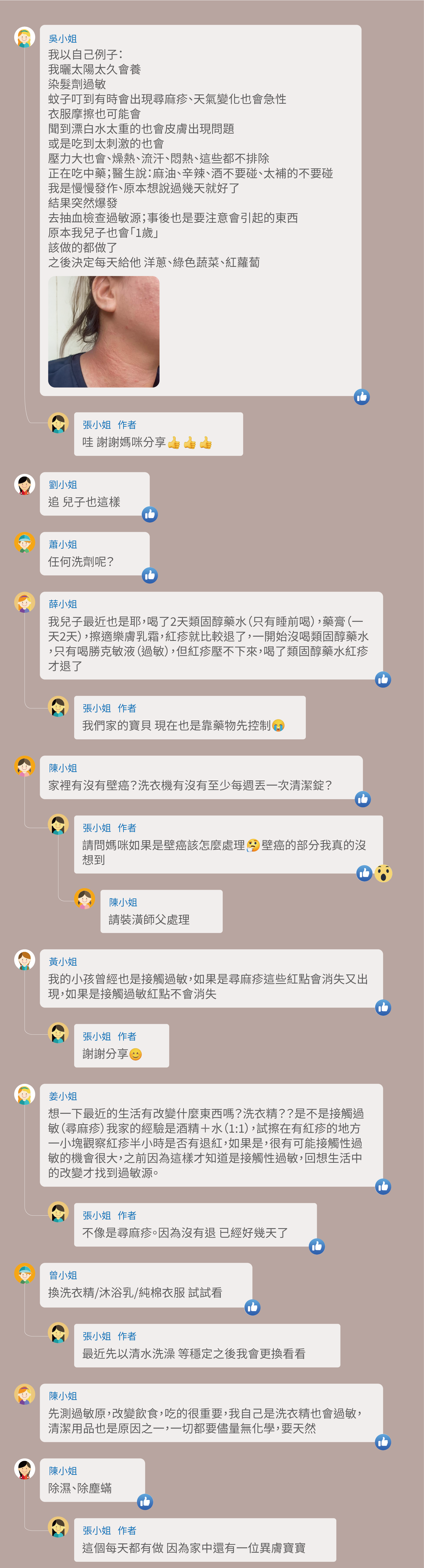 我以自己例子：我曬太陽太久會養，染髮劑過敏，蚊子叮到有時會出現尋麻疹、天氣變化也會急性，衣服摩擦也可能會，聞到漂白水太重的也會皮膚出現問題，或是吃到太刺激的也會，壓力大也會、燥熱、流汗、悶熱、這些都不排除，正在吃中藥；醫生說：麻油、辛辣、酒不要碰、太補的不要碰，我是慢慢發作、原本想說過幾天就好了，結果突然爆發，去抽血檢查過敏源；事後也是要注意會引起的東西，原本我兒子也會「1歲」，該做的都做了，之後決定每天給他 洋蔥、綠色蔬菜、紅蘿蔔，哇 謝謝媽咪分享，追 兒子也這樣，任何洗劑呢？我兒子最近也是耶，喝了2天類固醇藥水（只有睡前喝），藥膏（一天2天），擦適樂膚乳霜，紅疹就比較退了，一開始沒喝類固醇藥水，只有喝勝克敏液（過敏），但紅疹壓不下來，喝了類固醇藥水紅疹才退了，我們家的寶貝 現在也是靠藥物先控制，家裡有沒有壁癌？洗衣機有沒有至少每週丟一次清潔錠？請問媽咪如果是壁癌該怎麼處理 壁癌的部分我真的沒想到，請裝潢師父處理，我的小孩曾經也是接觸過敏，如果是尋麻疹這些紅點會消失又出現，如果是接觸過敏紅點不會消失，謝謝分享，想一下最近的生活有改變什麼東西嗎？洗衣精？？是不是接觸過敏（尋麻疹）我家的經驗是酒精＋水（1:1），試擦在有紅疹的地方一小塊觀察紅疹半小時是否有退紅，如果是，很有可能接觸性過敏的機會很大，之前因為這樣才知道是接觸性過敏，回想生活中的改變才找到過敏源。不像是尋麻疹。因為沒有退 已經好幾天了，換洗衣精/沐浴乳/純棉衣服 試試看，最近先以清水洗澡 等穩定之後我會更換看看，先測過敏原，改變飲食，吃的很重要，我自己是洗衣精也會過敏，清潔用品也是原因之一，一切都要儘量無化學，要天然，除濕、除塵蟎，這個每天都有做 因為家中還有一位異膚寶寶