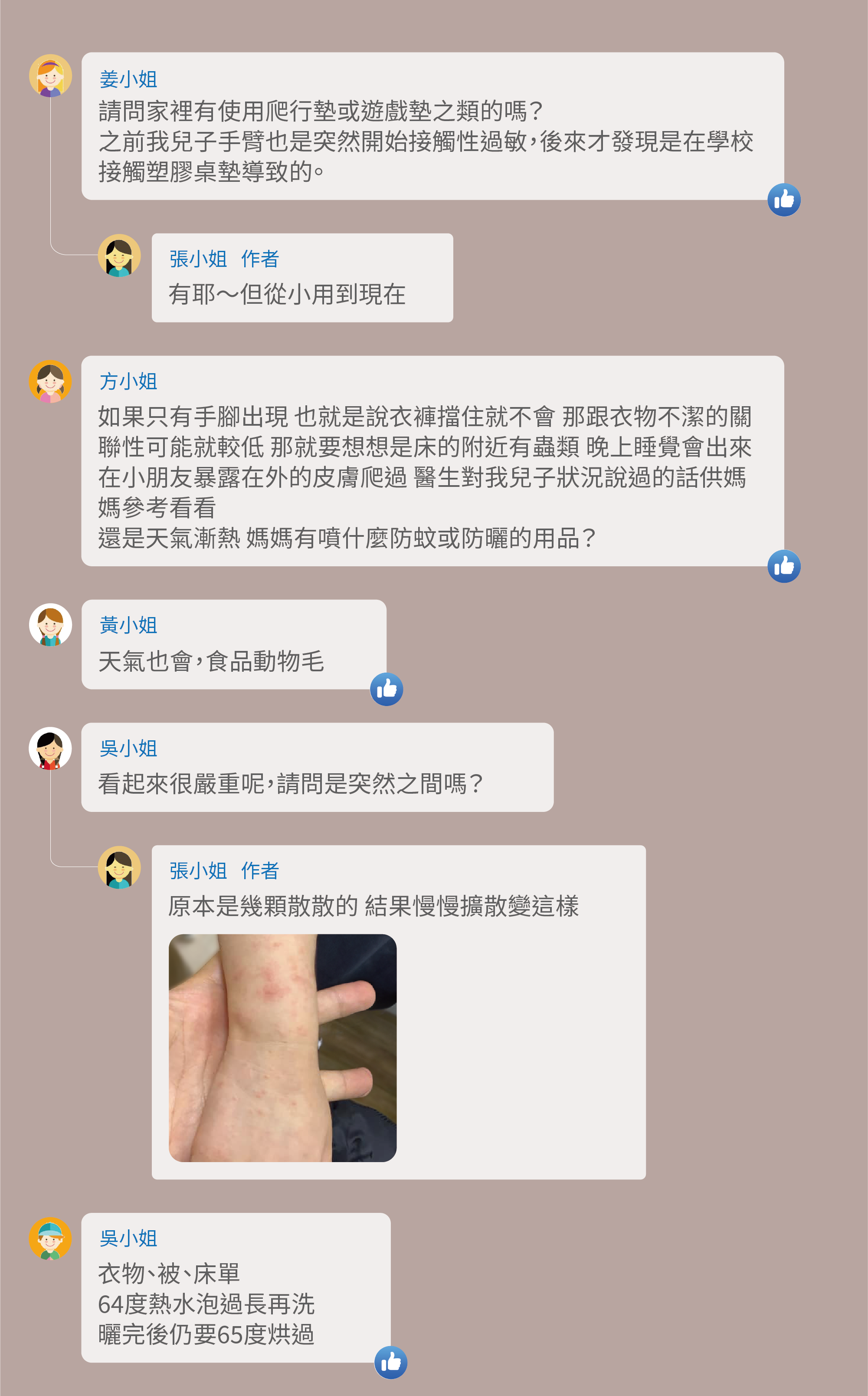請問家裡有使用爬行墊或遊戲墊之類的嗎?之前我兒子手臂也是突然開始接觸性過敏,後來才發現是在學校接觸塑膠桌墊導致的。有耶~但從小用到現在,如果只有手腳出現 也就是說衣褲擋住就不會 那跟衣物不潔的關聯性可能就較低 那就要想想是床的附近有蟲類 晚上睡覺會出來在小朋友暴露在外的皮膚爬過 醫生對我兒子狀況說過的話供媽媽參考看看,還是天氣漸熱 媽媽有噴什麼防蚊或防曬的用品?天氣也會,食品動物毛,看起來很嚴重呢,請問是突然之間嗎?原本是幾顆散散的 結果慢慢擴散變這樣,衣物、被、床單,64度熱水泡過長再洗,曬完後仍要65度烘過