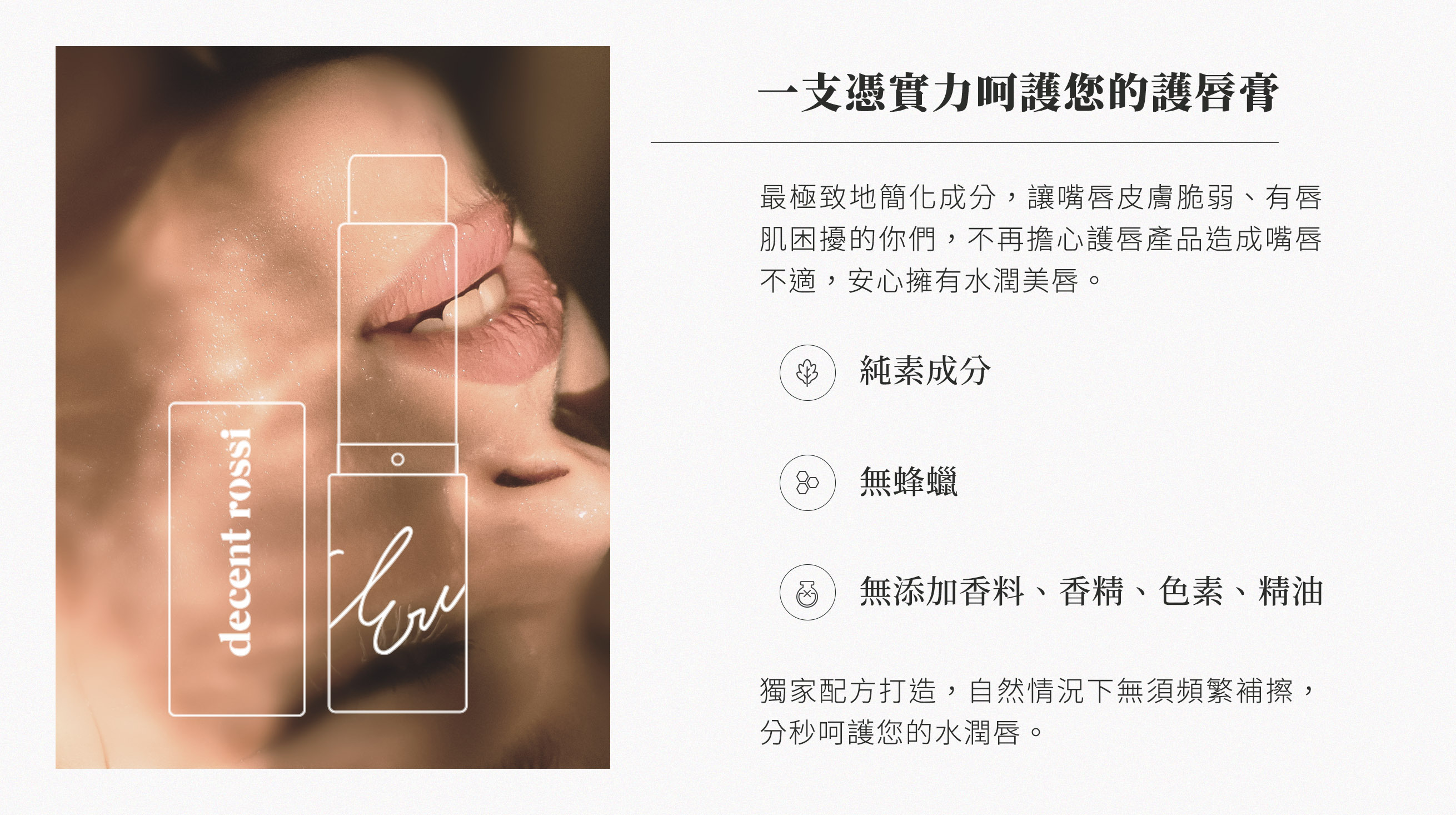 一支憑實力呵護您的護唇膏，最極致地簡化成分，讓嘴唇皮膚脆弱、有唇肌困擾的你們，不再擔心護唇產品造成不適，安心擁有水潤美唇。純素成分、無蜂蠟、無添加香料、香精、色素、精油。獨家配方打造，自然情況下無需頻繁補擦，分秒呵護您的水潤唇。