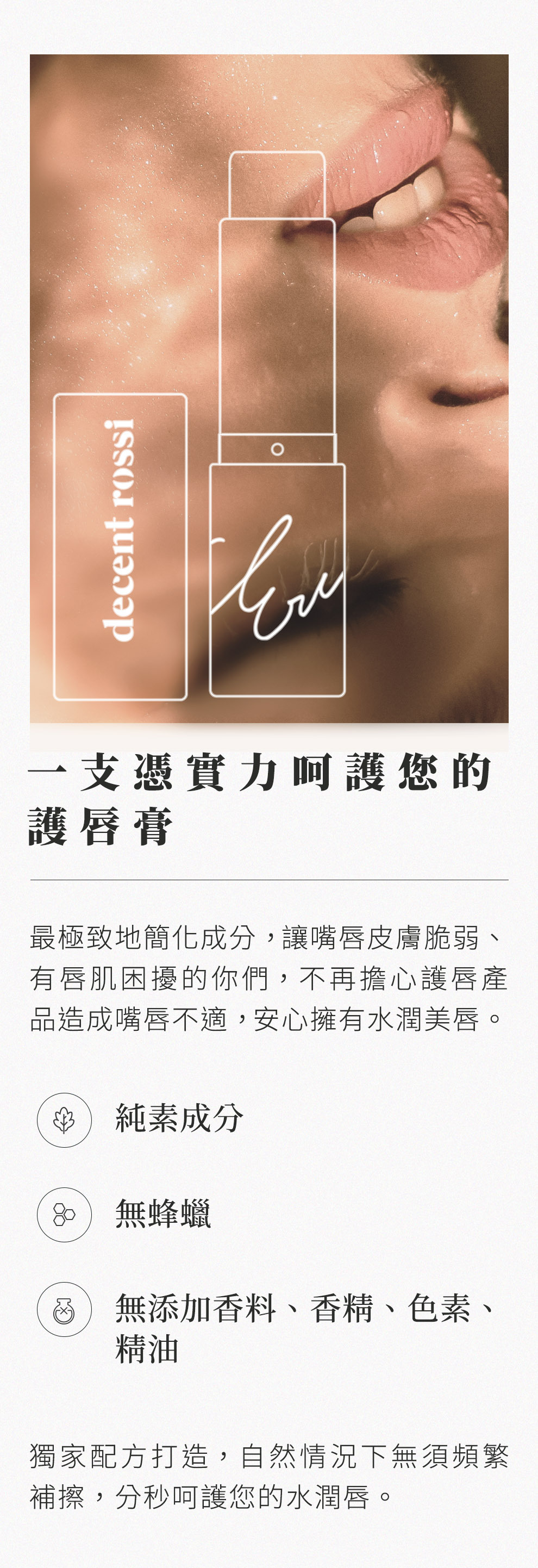 一支憑實力呵護您的護唇膏，最極致地簡化成分，讓嘴唇皮膚脆弱、有唇肌困擾的你們，不再擔心護唇產品造成不適，安心擁有水潤美唇。純素成分、無蜂蠟、無添加香料、香精、色素、精油。獨家配方打造，自然情況下無需頻繁補擦，分秒呵護您的水潤唇。